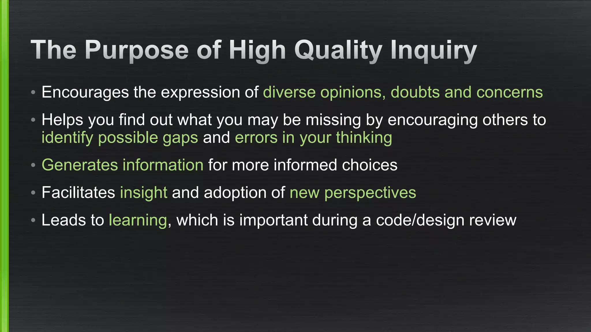 •Encourages the expression of diverse opinions, doubts and concerns 
•Helps you find out what you may be missing by encouraging others to identify possible gaps anderrors in your thinking 
•Generates informationfor more informed choices 
•Facilitates insightand adoption of new perspectives 
•Leads to learning, which is important during a code/design review  