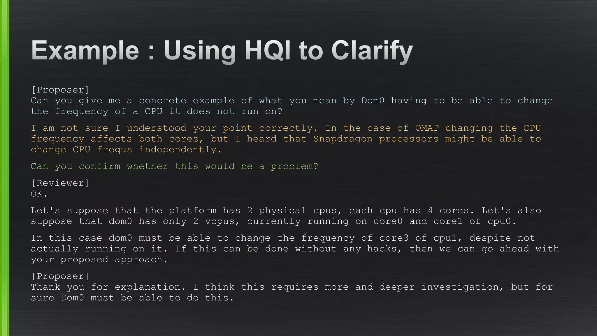 [Proposer] Can you give me a concrete example of what you mean by Dom0 having to be able to change the frequency of a CPU it does not run on? 
I am not sure I understood your point correctly. In the case of OMAP changing the CPU frequency affects both cores, but I heard that Snapdragon processors might be able to change CPU frequsindependently. 
Can you confirm whether this would be a problem? 
[Reviewer] OK. 
Let's suppose that the platform has 2 physical cpus, each cpuhas 4 cores. Let's also suppose that dom0 has only 2 vcpus, currently running on core0 and core1 of cpu0. 
In this case dom0 must be able to change the frequency of core3 of cpu1, despite not actually running on it. If this can be done without any hacks, then we can go ahead with your proposed approach. 
[Proposer] Thank you for explanation. I think this requires more and deeper investigation, but for sure Dom0 must be able to do this.  