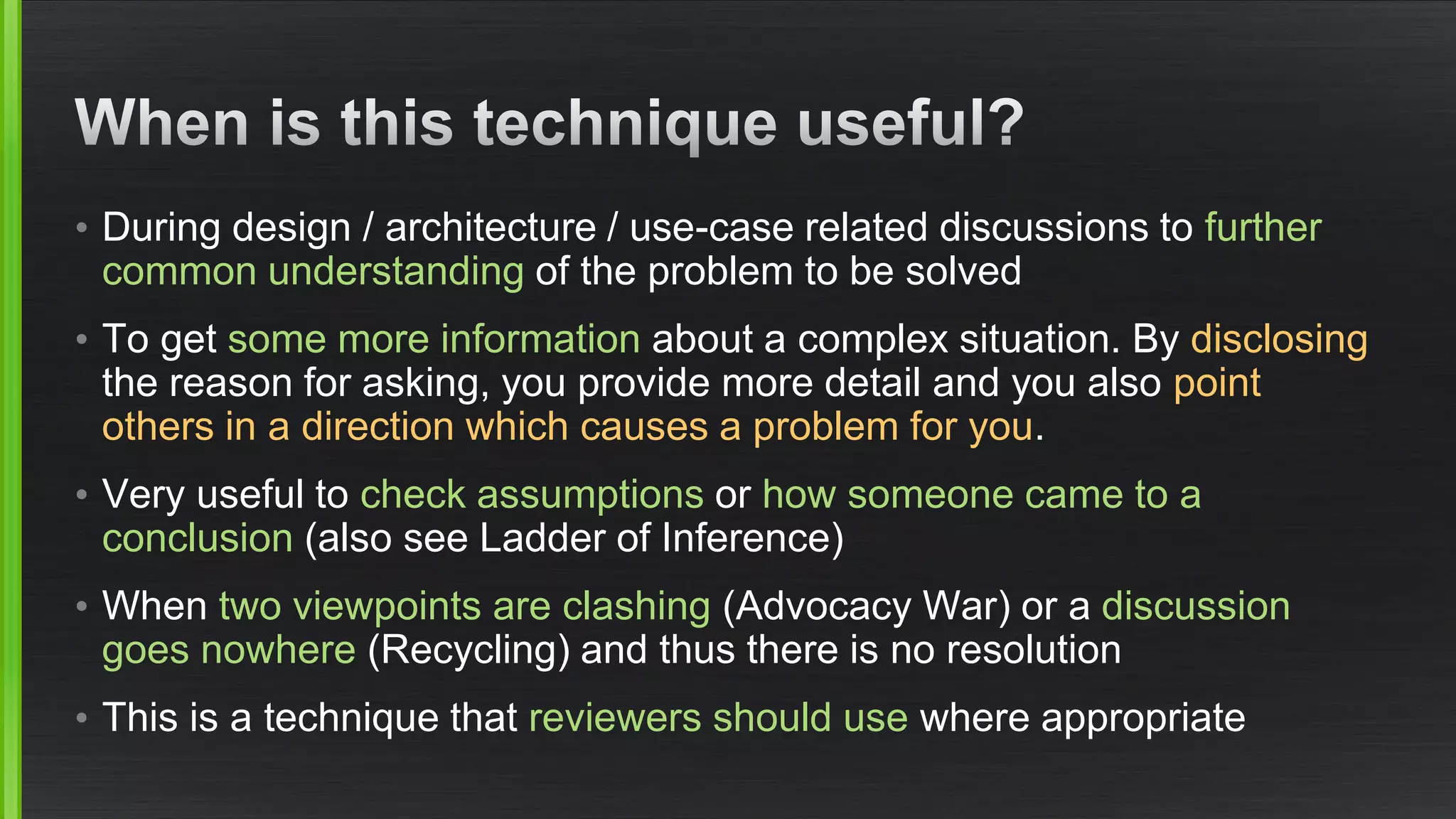 •During design / architecture / use-case related discussions to further common understandingof the problem to be solved 
•To get some more informationabout a complex situation. By disclosingthe reason for asking, you provide more detail and you also point others in a direction which causes a problem for you. 
•Very useful to check assumptionsor how someone came to a conclusion(also see Ladder of Inference) 
•When two viewpoints are clashing(Advocacy War) or a discussion goes nowhere(Recycling) and thus there is no resolution 
•This is a technique that reviewers should usewhere appropriate  