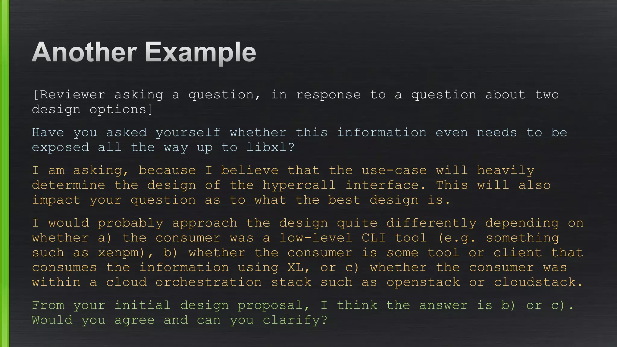 [Reviewer asking a question, in response to a question about two design options] 
Have you asked yourself whether this information even needs to be exposed all the way up to libxl? 
I am asking, because I believe that the use-case will heavily determine the design of the hypercallinterface. This will also impact your question as to what the best design is. 
I would probably approach the design quite differently depending on whether a) the consumer was a low-level CLI tool (e.g. something such as xenpm), b) whether the consumer is some tool or client that consumes the information using XL, or c) whether the consumer was within a cloud orchestration stack such as openstackor cloudstack. 
From your initial design proposal, I think the answer is b) or c). Would you agree and can you clarify?  