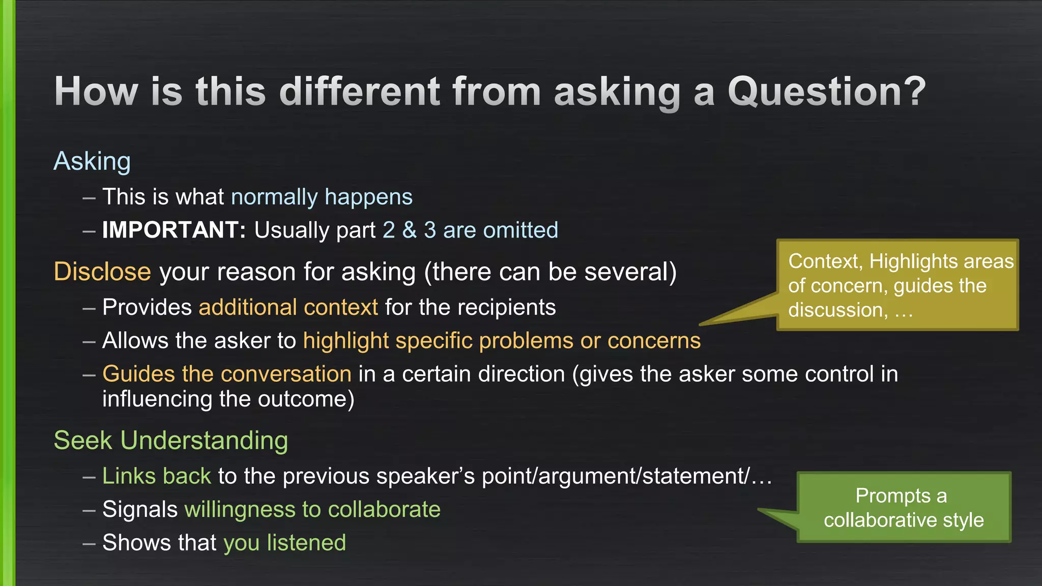 Asking 
–This is what normally happens 
–IMPORTANT: Usually part 2 & 3 are omitted 
Discloseyour reason for asking (there can be several) 
–Provides additional contextfor the recipients 
–Allows the asker to highlight specific problems or concerns 
–Guides the conversationin a certain direction (gives the asker some control in influencing the outcome) 
Seek Understanding 
–Links back to the previous speaker’s point/argument/statement/… 
–Signals willingness to collaborate 
–Shows that you listened 
Promptsa collaborativestyle 
Context, Highlightsareasof concern, guides thediscussion, …  