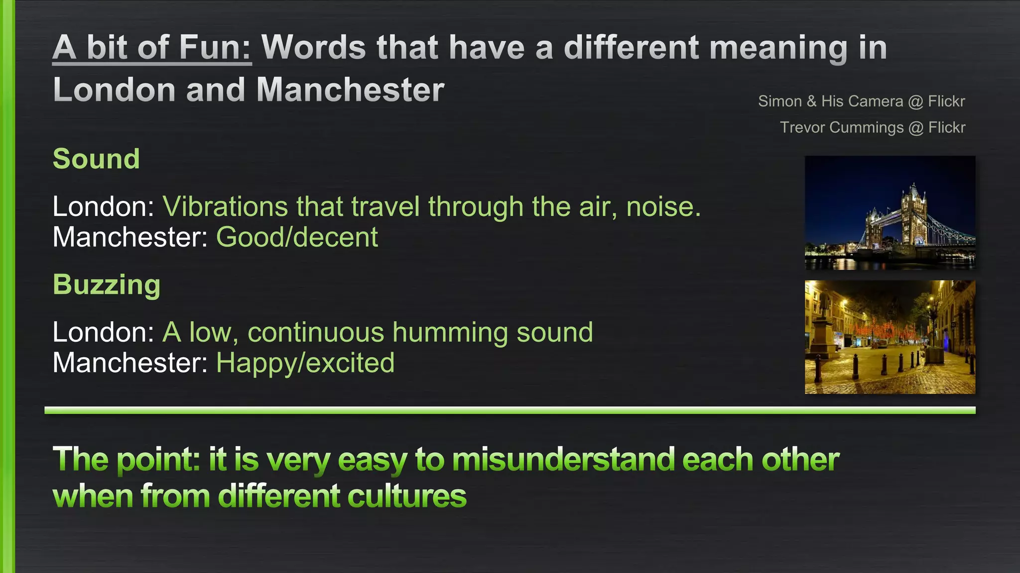 Sound 
London: Vibrations that travel through the air, noise. Manchester: Good/decent 
Buzzing 
London: A low, continuous humming soundManchester: Happy/excited 
Simon & His Camera @ Flickr 
Trevor Cummings @ Flickr  