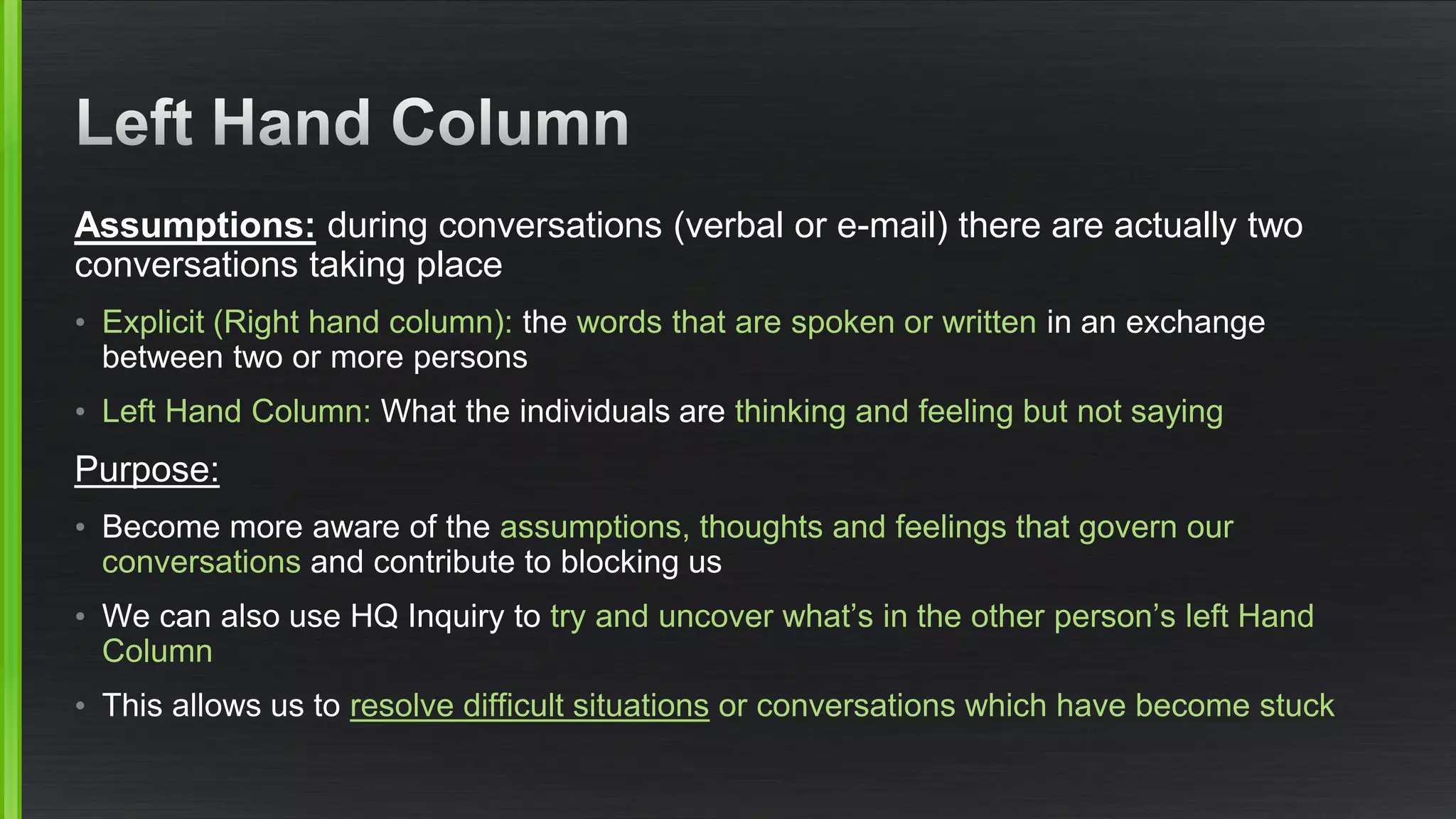 Assumptions:during conversations (verbal or e-mail) there are actually two conversations taking place 
•Explicit (Right hand column): the words that are spoken or writtenin an exchange between two or more persons 
•Left Hand Column:What the individuals are thinking and feeling but not saying 
Purpose: 
•Become more aware of the assumptions, thoughts and feelings that govern our conversationsand contribute to blocking us 
•We can also use HQ Inquiry to try and uncover what’s in the other person’s left Hand Column 
•This allows us to resolve difficult situationsor conversations which have become stuck  