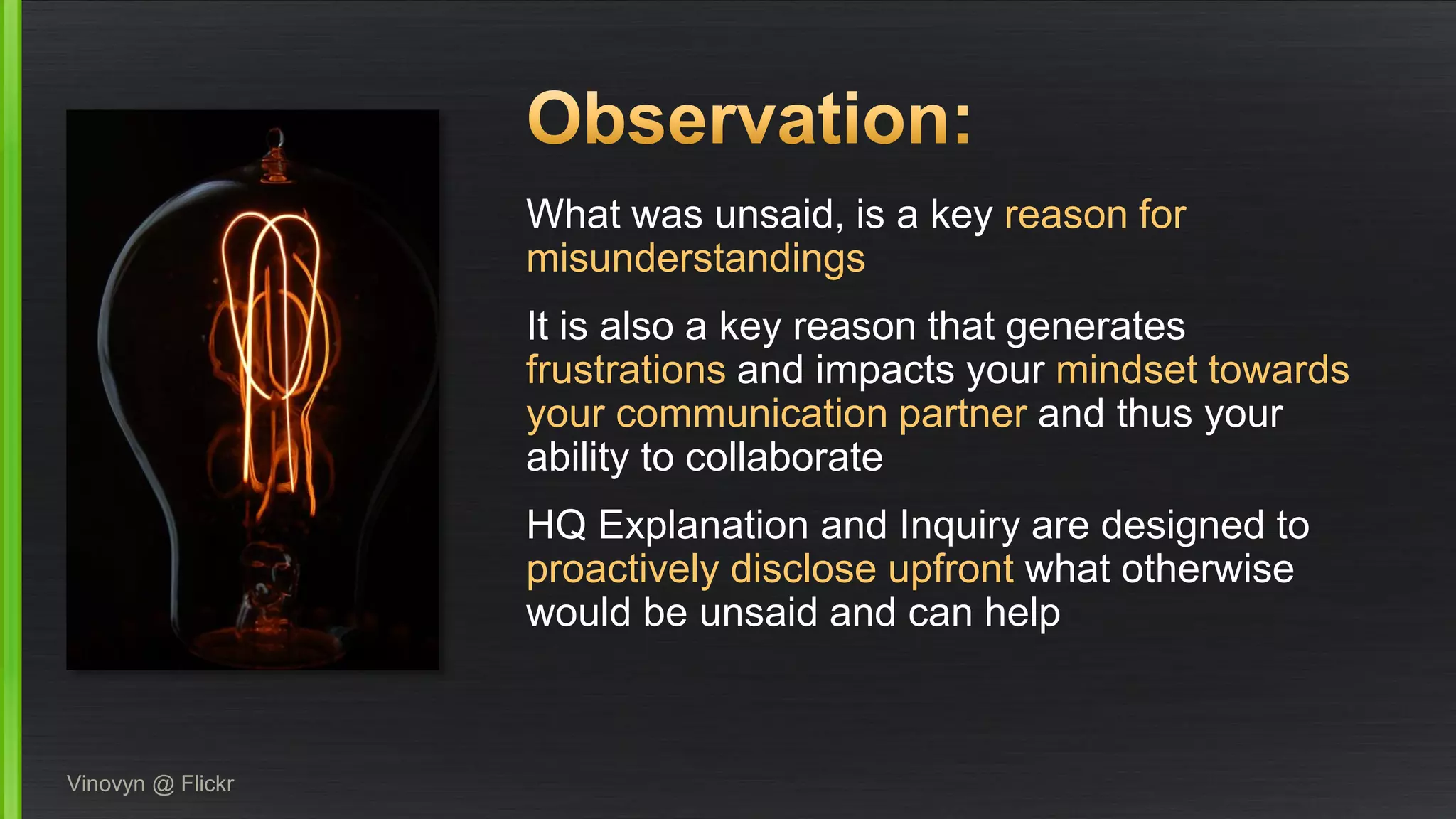 What was unsaid, is a keyreason for misunderstandings 
It is also a key reason that generates frustrations andimpacts your mindsettowards your communication partnerand thus your ability to collaborate 
HQ Explanation and Inquiry are designed to proactively disclose upfront what otherwise would be unsaid and can help 
Vinovyn@ Flickr  