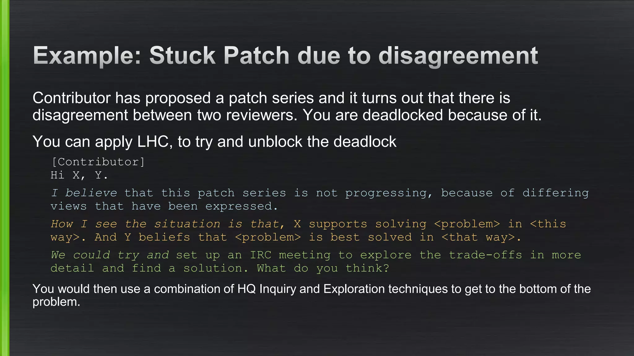 Contributor has proposed a patch series and it turns out that there is disagreement between two reviewers. You are deadlocked because of it. 
You can apply LHC, to try and unblock the deadlock 
[Contributor] Hi X, Y. 
I believe that this patch series is not progressing, because of differing views that have been expressed. 
How I see the situation is that, X supports solving <problem> in <this way>. And Y beliefs that <problem> is best solved in <that way>. 
We could try and set up an IRC meeting to explore the trade-offs in more detail and find a solution. What do you think? 
You would then use a combination of HQ Inquiry and Exploration techniques to get to the bottom of the problem.  