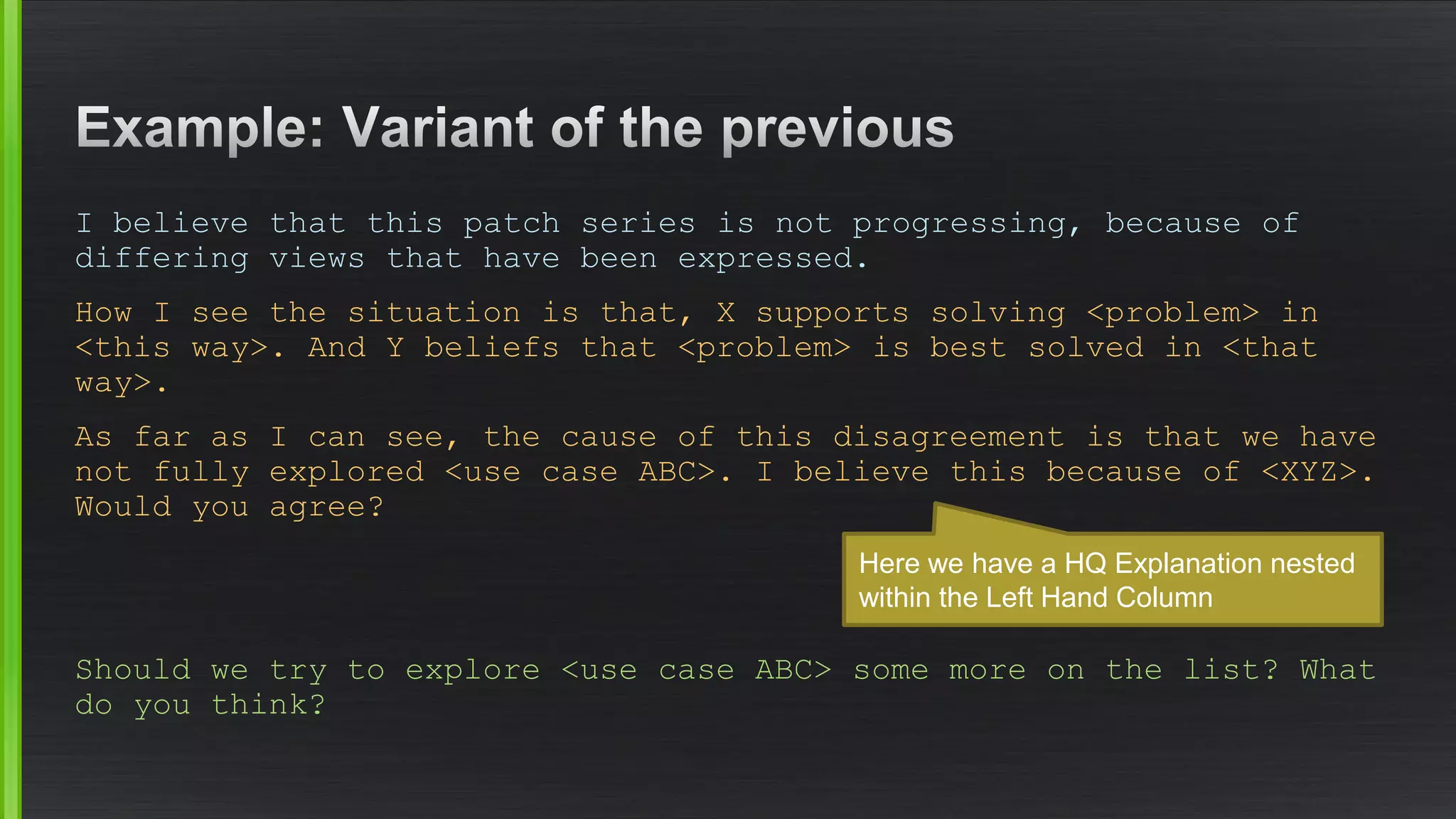 I believe that this patch series is not progressing, because of differing views that have been expressed. 
How I see the situation is that, X supports solving <problem> in <this way>. And Y beliefs that <problem> is best solved in <that way>. 
As far as I can see, the cause of this disagreement is that we have not fully explored <use case ABC>. I believe this because of <XYZ>. Would you agree? 
Should we try to explore <use case ABC> some more on the list? What do you think? 
Here we have a HQ Explanationnestedwithin the Left Hand Column  