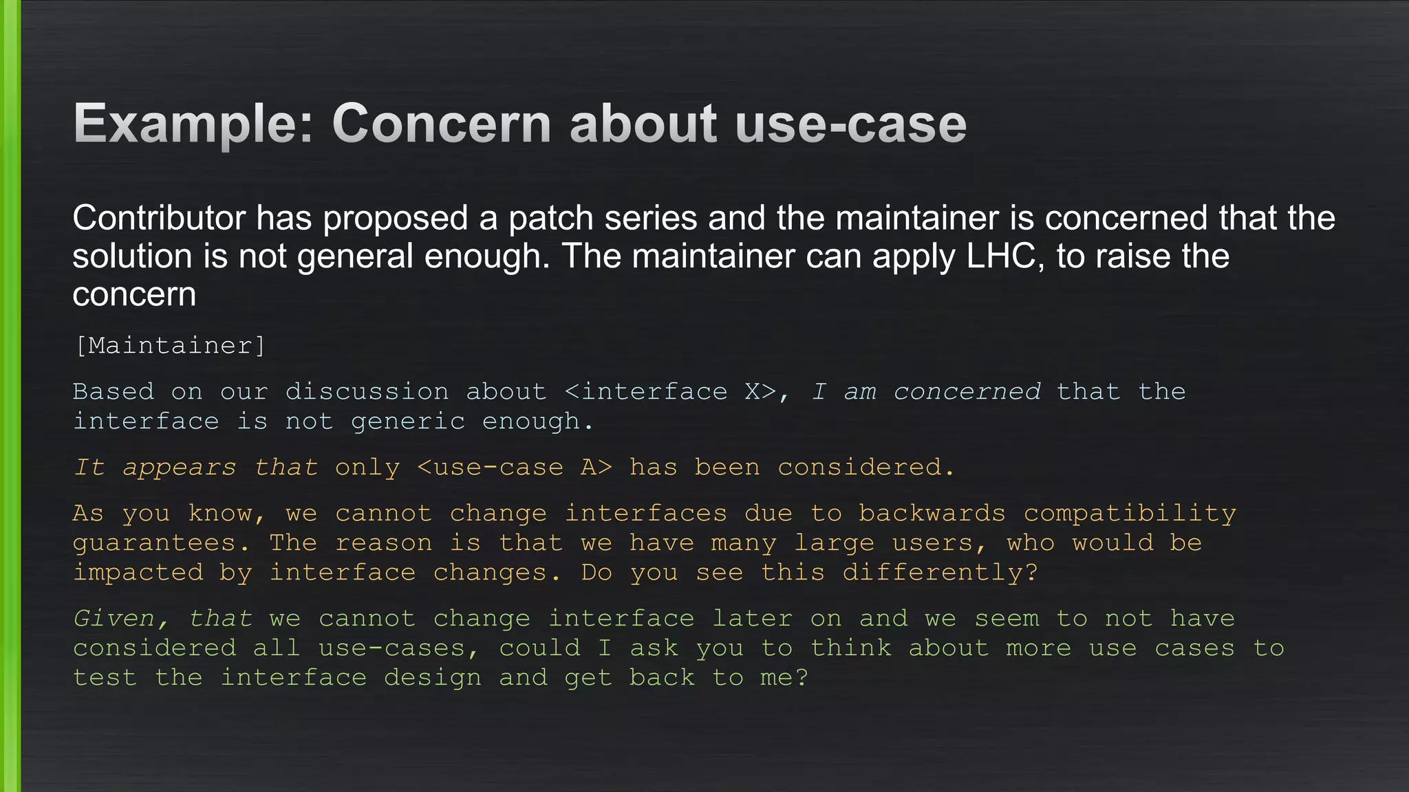 Contributor has proposed a patch series and the maintainer is concerned that the solution is not general enough. The maintainer can apply LHC, to raise the concern 
[Maintainer] 
Based on our discussion about <interface X>, I am concernedthat the interface is not generic enough. 
It appears thatonly <use-case A> has been considered. 
As you know, we cannot change interfaces due to backwards compatibility guarantees. The reason is that we have many large users, who would be impacted by interface changes. Do you see this differently? 
Given, that we cannot change interface later on and we seem to not have considered all use-cases, could I ask you to think about more use cases to test the interface design and get back to me?  