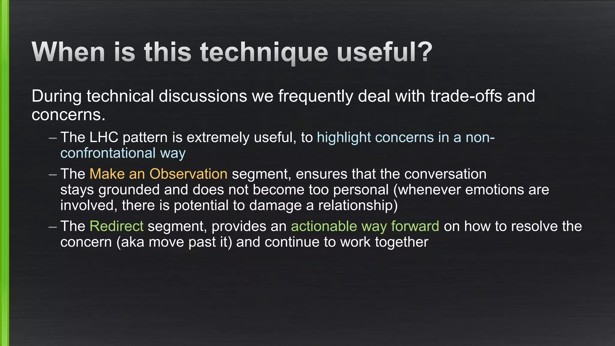 During technical discussions we frequently deal with trade-offs and concerns. 
–The LHC pattern is extremely useful, to highlight concerns in a non- confrontational way 
–The Make an Observation segment, ensures that the conversation stays grounded and does not become too personal (whenever emotions are involved, there is potential to damage a relationship) 
–The Redirectsegment, provides an actionable way forwardon how to resolve the concern (aka move past it) and continue to work together  