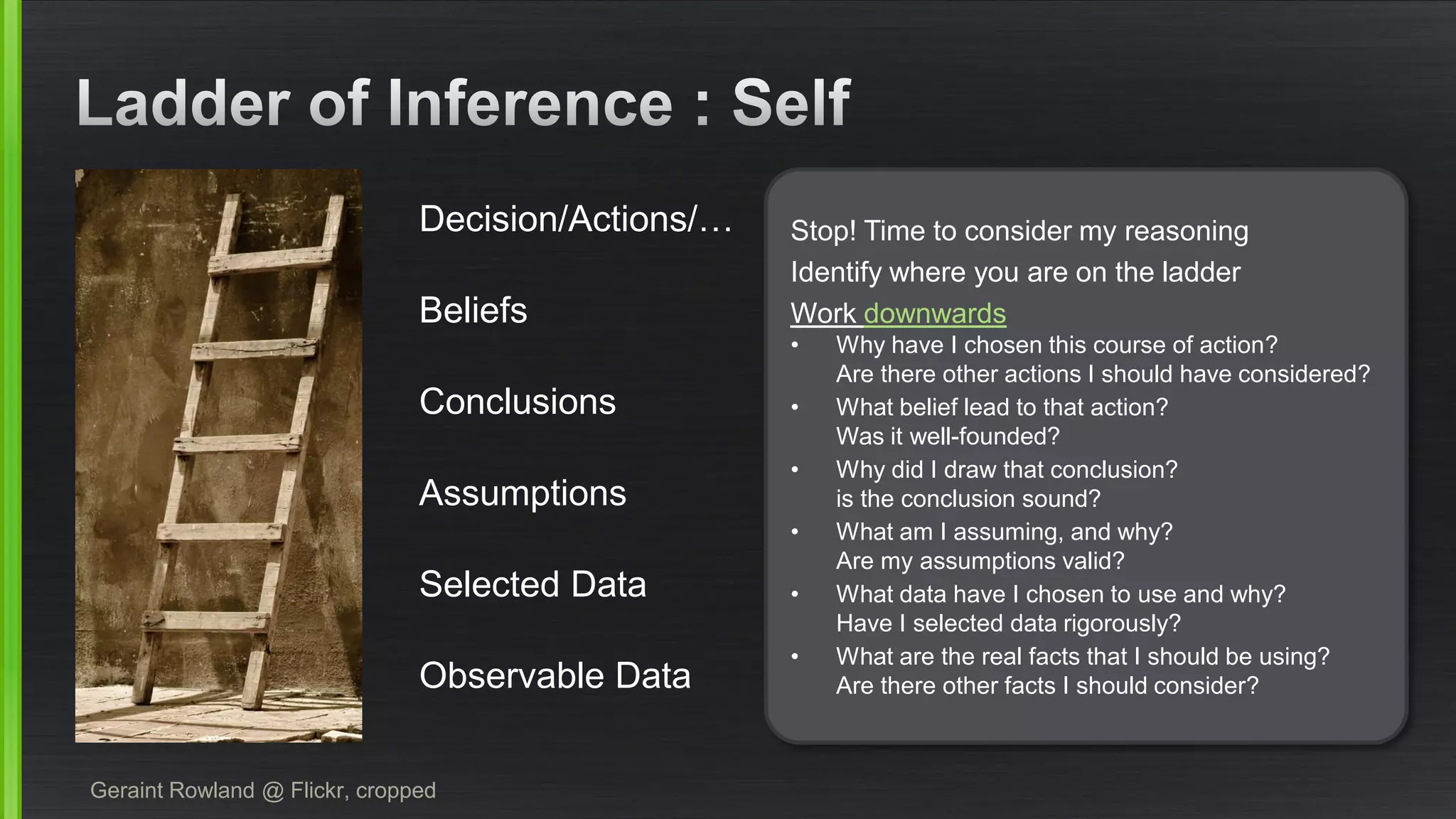 Geraint Rowland @ Flickr, cropped 
Observable Data 
Selected Data 
Assumptions 
Conclusions 
Beliefs 
Decision/Actions/… 
Stop! Time to consider my reasoning 
Identify where you are on the ladder 
Work downwards 
•Why have I chosen this course of action? Are there other actions I should have considered? 
•What belief lead to that action? Was it well-founded? 
•Why did I draw that conclusion? is the conclusion sound? 
•What am I assuming, and why? Are my assumptions valid? 
•What data have I chosen to use and why? Have I selected data rigorously? 
•What are the real facts that I should be using? Are there other facts I should consider?  
