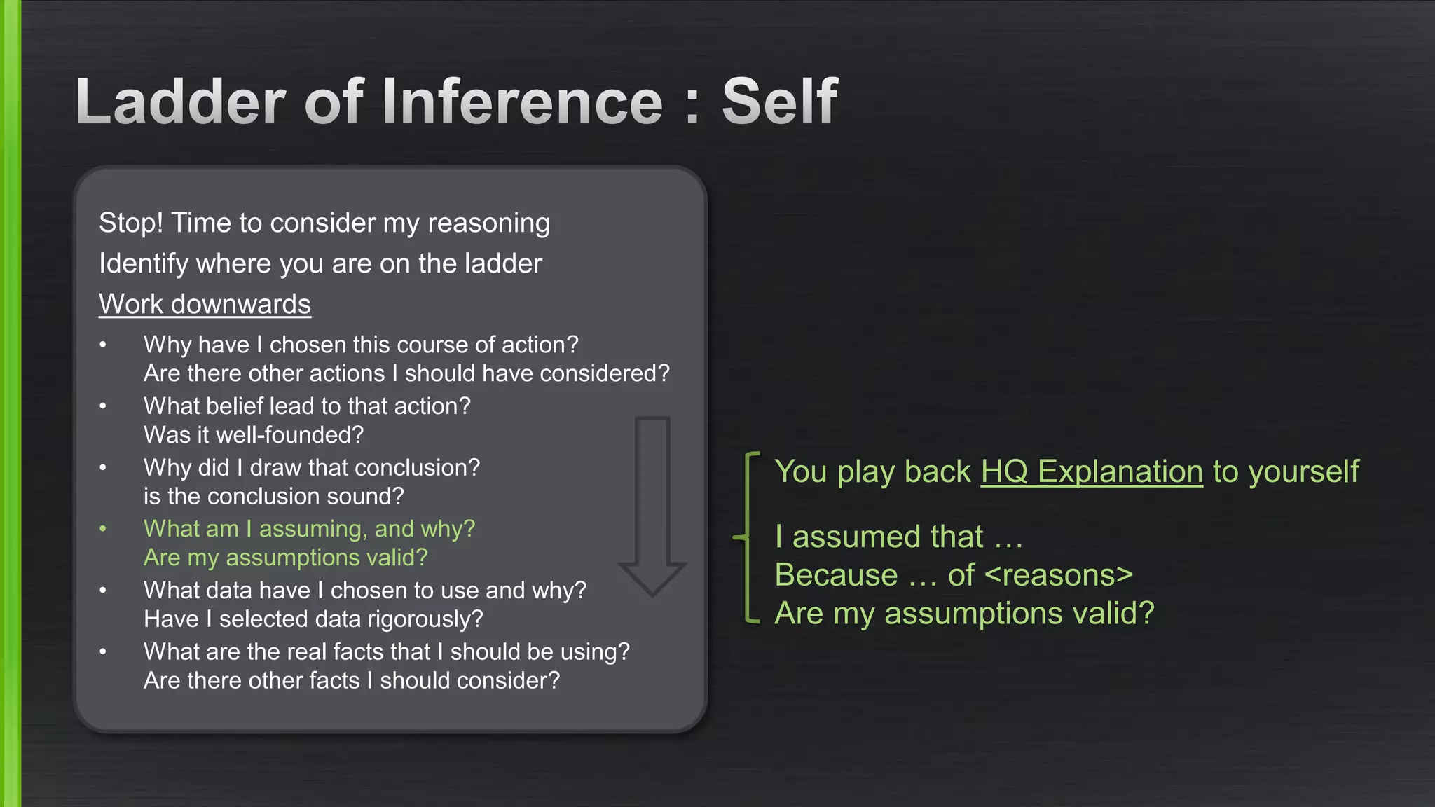 Stop! Time to consider my reasoning 
Identify where you are on the ladder 
Work downwards 
•Why have I chosen this course of action? Are there other actions I should have considered? 
•What belief lead to that action? Was it well-founded? 
•Why did I draw that conclusion? is the conclusion sound? 
•What am I assuming, and why? Are my assumptions valid? 
•What data have I chosen to use and why? Have I selected data rigorously? 
•What are the real facts that I should be using? Are there other facts I should consider? 
You play back HQ Explanationto yourself 
I assumed that … Because … of <reasons> Are my assumptions valid?  
