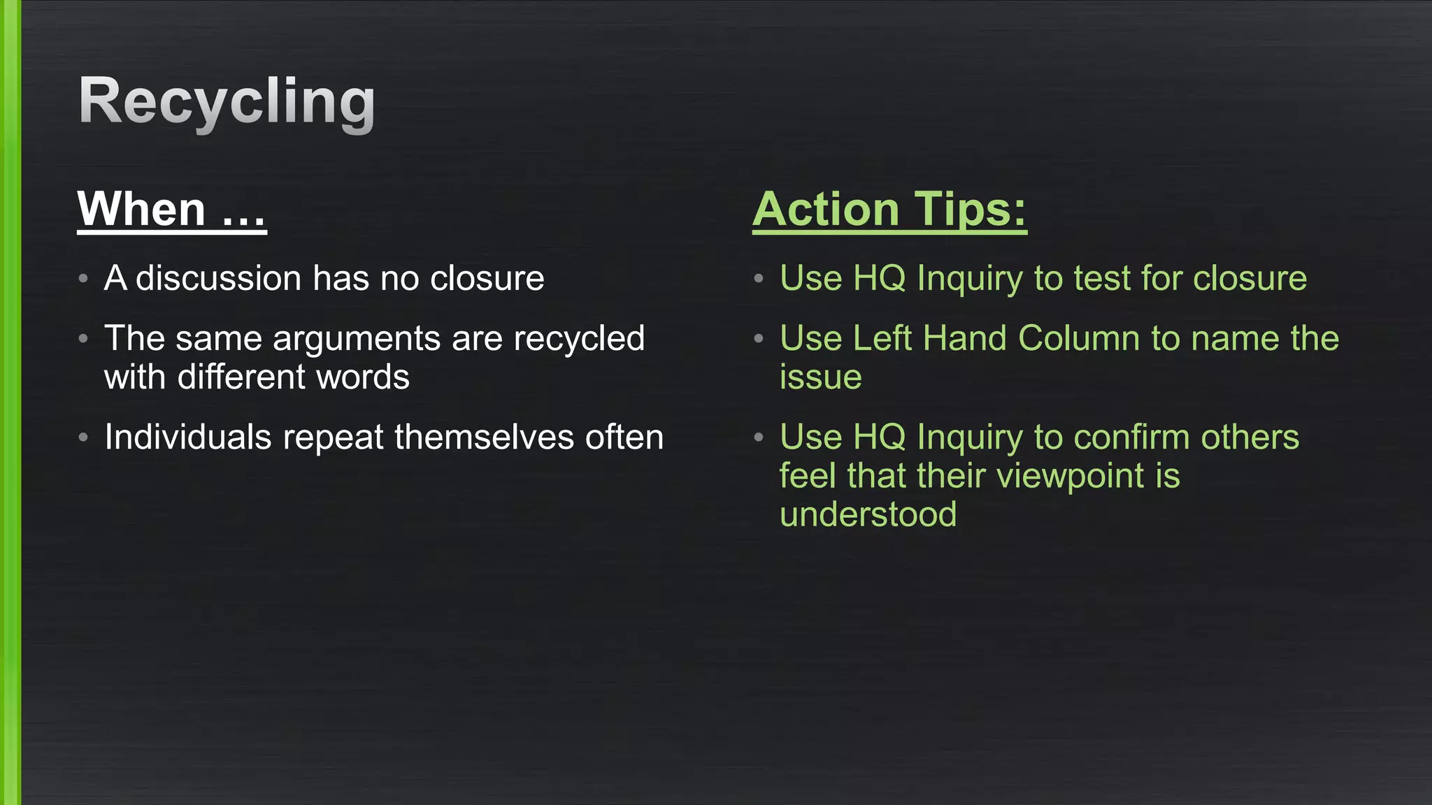 When … 
•A discussion has no closure 
•The same arguments are recycled with different words 
•Individuals repeat themselves often 
Action Tips: 
•Use HQ Inquiry to test for closure 
•Use Left Hand Column to name the issue 
•Use HQ Inquiry to confirm others feel that their viewpoint is understood  
