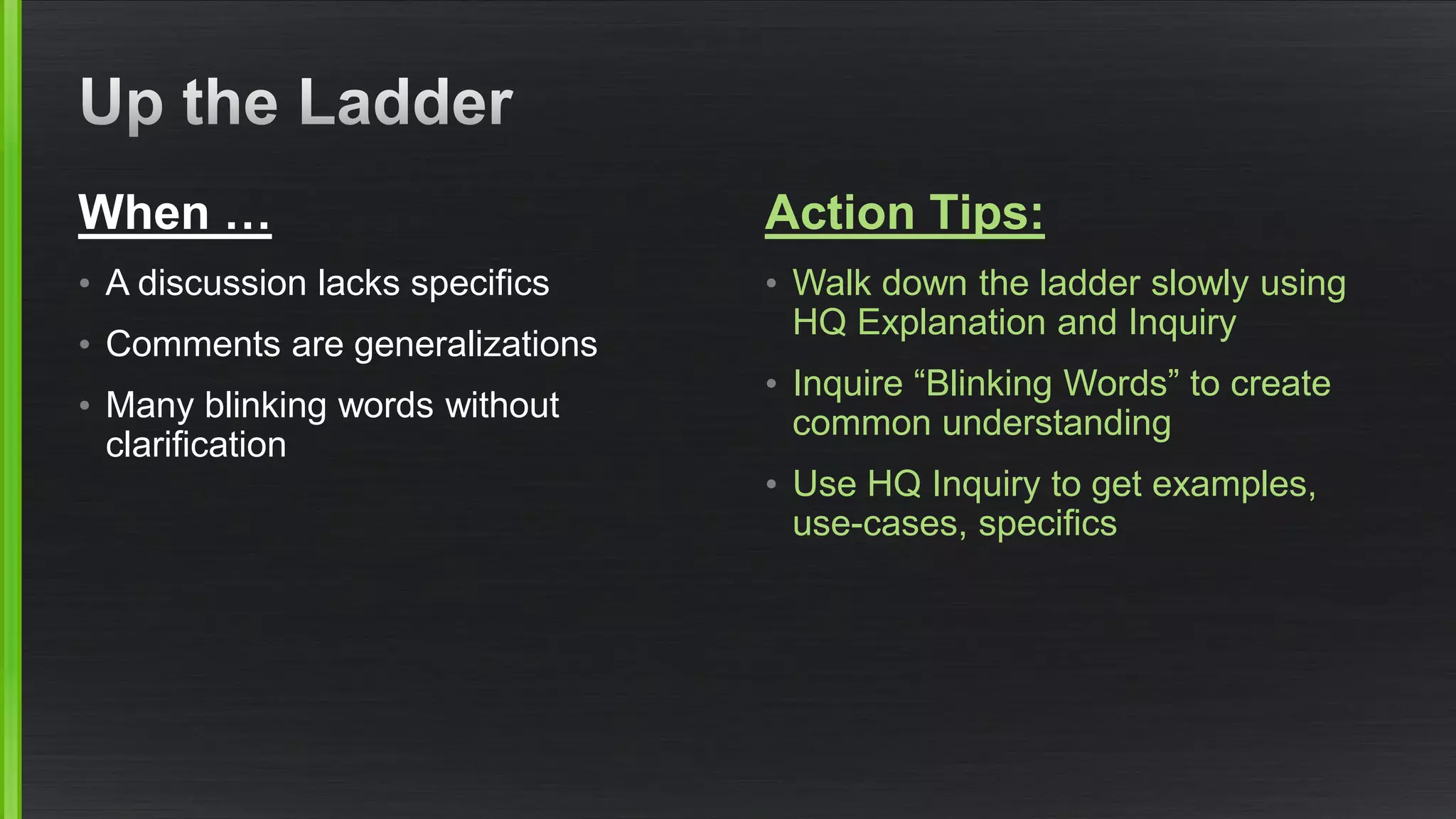 When … 
•A discussion lacks specifics 
•Comments are generalizations 
•Many blinking words without clarification 
Action Tips: 
•Walk down the ladder slowly using HQ Explanation and Inquiry 
•Inquire “Blinking Words” to create common understanding 
•Use HQ Inquiry to get examples, use-cases, specifics  