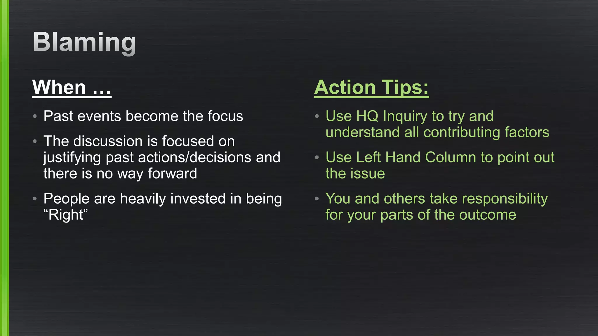 When … 
•Past events become the focus 
•The discussion is focused on justifying past actions/decisions and there is no way forward 
•People are heavily invested in being “Right” 
Action Tips: 
•Use HQ Inquiry to try and understand all contributing factors 
•Use Left Hand Column to point out the issue 
•You and others take responsibility for your parts of the outcome  