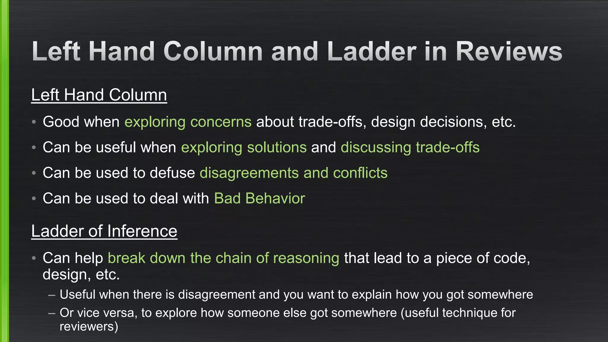 Left Hand Column 
•Good when exploring concerns about trade-offs, design decisions, etc. 
•Can be useful when exploring solutions and discussing trade-offs 
•Can be used to defuse disagreements and conflicts 
•Can be used to deal with Bad Behavior 
Ladder of Inference 
•Can help break down the chain of reasoning that lead to a piece of code, design, etc. 
–Useful when there is disagreement and you want to explain how you got somewhere 
–Or vice versa, to explore how someone else got somewhere (useful technique for reviewers) 
