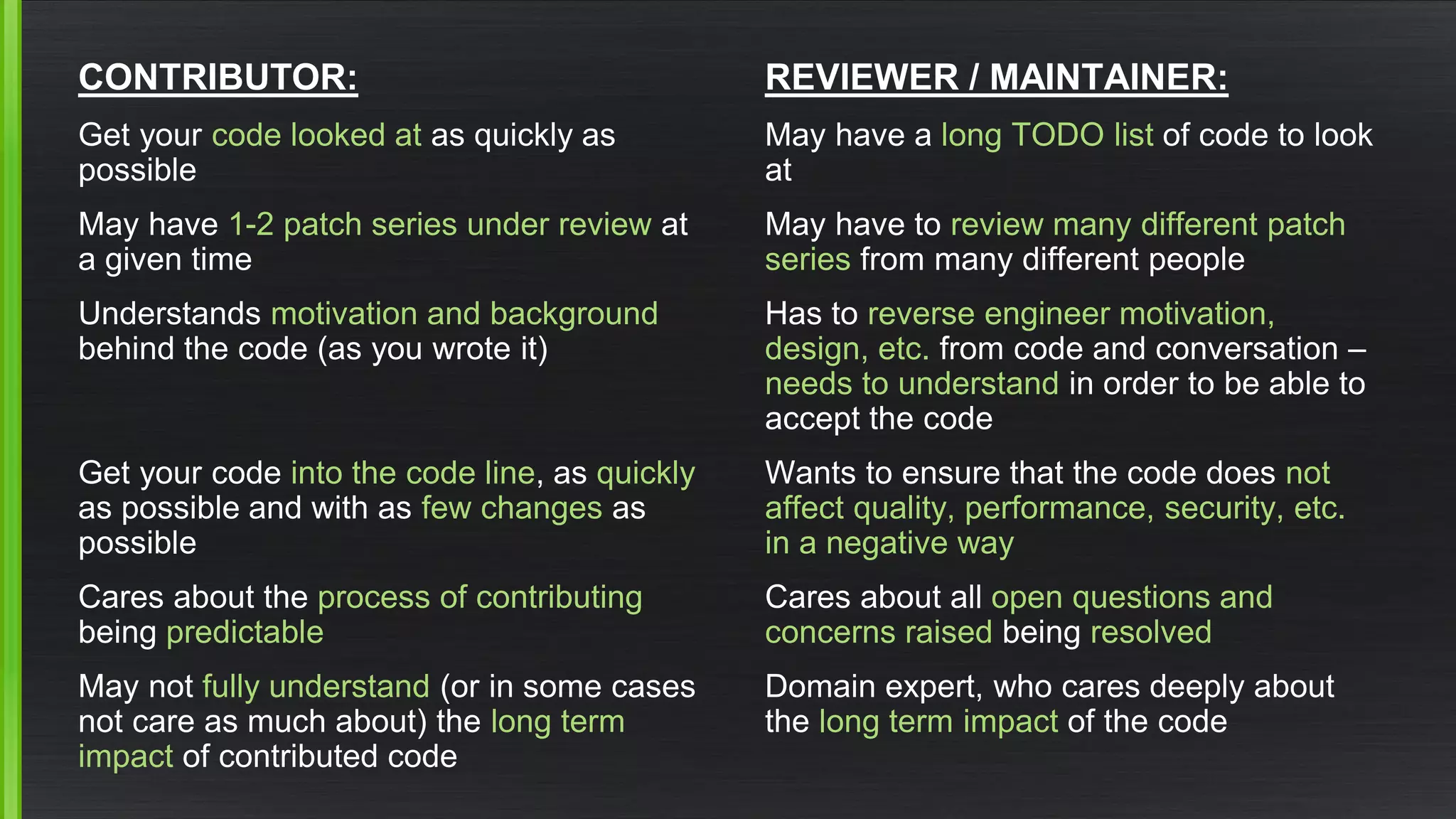 CONTRIBUTOR: 
Get your code looked atas quickly as possible 
May have 1-2 patch series under reviewat a given time 
Understands motivation and backgroundbehind the code(as you wrote it) 
Get your code into the code line, as quicklyas possible and with as few changesas possible 
Cares about the process of contributingbeing predictable 
May not fully understand(or in some cases not care as much about) the long term impactof contributed code 
REVIEWER / MAINTAINER: 
May have a long TODO listof code to look at 
May have to review many different patch seriesfrom many different people 
Has to reverse engineer motivation, design, etc.from code and conversation – needs to understand in order to be able to accept the code 
Wants to ensure that the code does not affect quality, performance, security, etc. in a negative way 
Cares about all open questions and concerns raisedbeing resolved 
Domain expert, who cares deeply about the long term impact of the code  