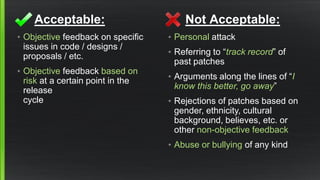 Acceptable: 
•Objectivefeedback on specific issues in code / designs / proposals / etc. 
•Objectivefeedback based on risk at a certain point in the releasecycle 
Not Acceptable: 
•Personalattack 
•Referring to “track record” of past patches 
•Arguments along the lines of “I know this better, go away” 
•Rejections of patches based on gender, ethnicity, cultural background, believes, etc. or other non-objective feedback 
•Abuse or bullying of any kind  