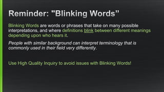 Blinking Words are words or phrases that take on many possible interpretations, and where definitions blinkbetween different meanings depending upon who hears it. 
People with similar background can interpret terminology that is commonly used in their field very differently. 
Use High Quality Inquiry to avoid issues with Blinking Words!  