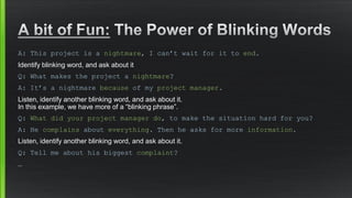 A: This project is a nightmare, I can’t wait for it to end. 
Identify blinking word, and ask about it 
Q: What makes the project a nightmare? 
A: It’s a nightmare because of myproject manager. 
Listen, identify another blinking word, and ask about it. In this example, we have more of a “blinking phrase”. 
Q: What did your project manager do, to make the situation hard for you? 
A: He complainsabout everything. Then he asks for more information. 
Listen, identify another blinking word, and ask about it. 
Q: Tell me about his biggest complaint? 
…  