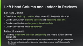 Left Hand Column 
•Good when exploring concerns about trade-offs, design decisions, etc. 
•Can be useful when exploring solutions and discussing trade-offs 
•Can be used to defuse disagreements and conflicts 
•Can be used to deal with Bad Behavior 
Ladder of Inference 
•Can help break down the chain of reasoning that lead to a piece of code, design, etc. 
–Useful when there is disagreement and you want to explain how you got somewhere 
–Or vice versa, to explore how someone else got somewhere (useful technique for reviewers) 