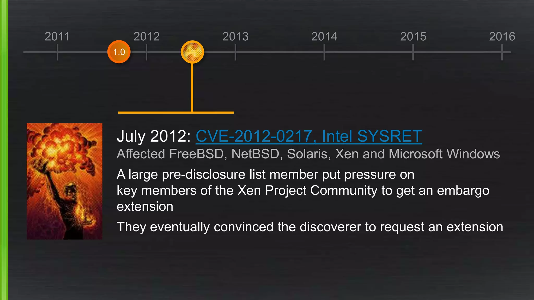 2011 2012 2013 2014 2015 2016
July 2012: CVE-2012-0217, Intel SYSRET
Affected FreeBSD, NetBSD, Solaris, Xen and Microsoft Windows
A large pre-disclosure list member put pressure on
key members of the Xen Project Community to get an embargo
extension
They eventually convinced the discoverer to request an extension
1.0
 