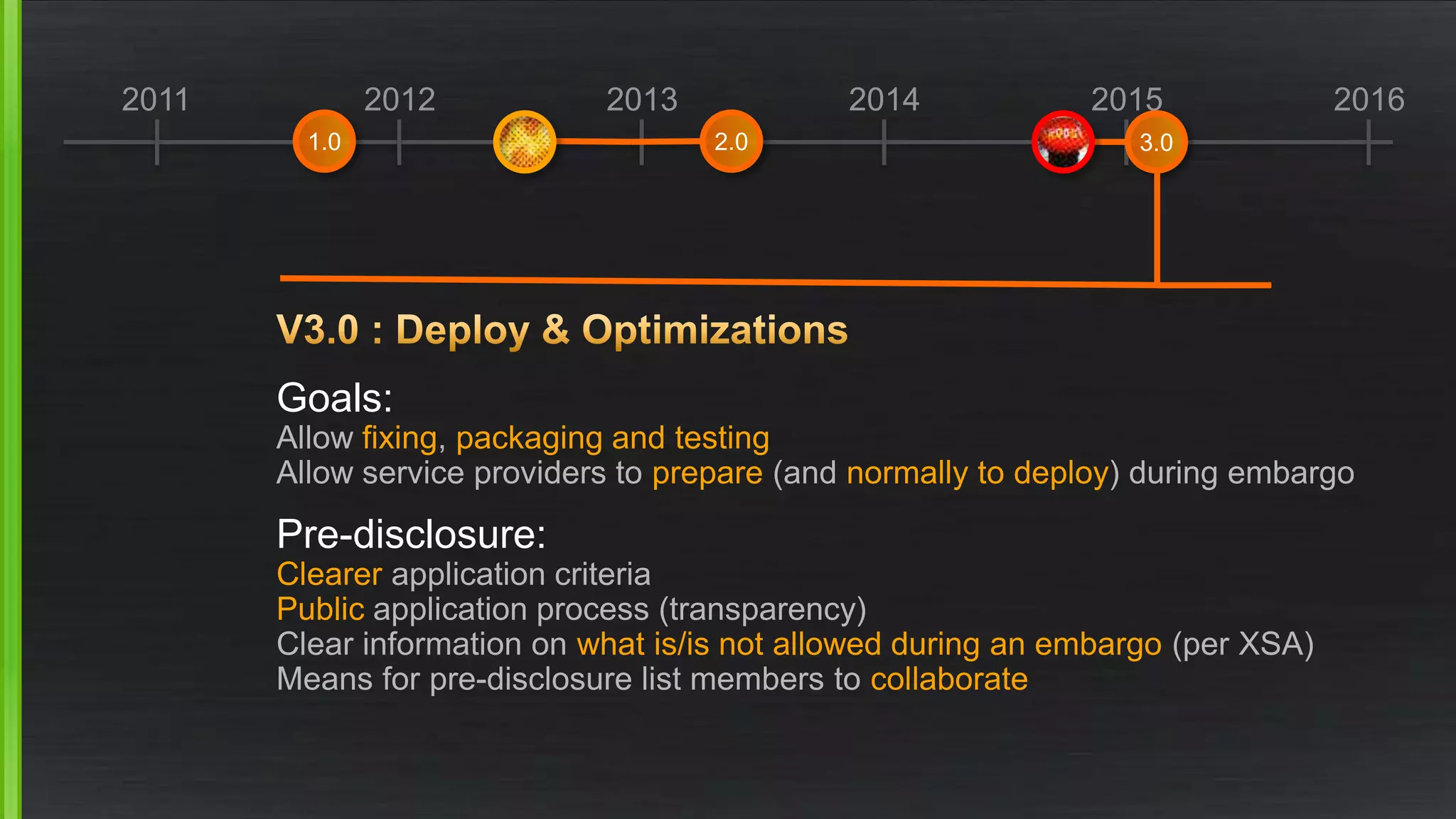 2011 2012 2013 2014 2015 2016
Goals:
Allow fixing, packaging and testing
Allow service providers to prepare (and normally to deploy) during embargo
Pre-disclosure:
Clearer application criteria
Public application process (transparency)
Clear information on what is/is not allowed during an embargo (per XSA)
Means for pre-disclosure list members to collaborate
1.0 2.0 3.0
 