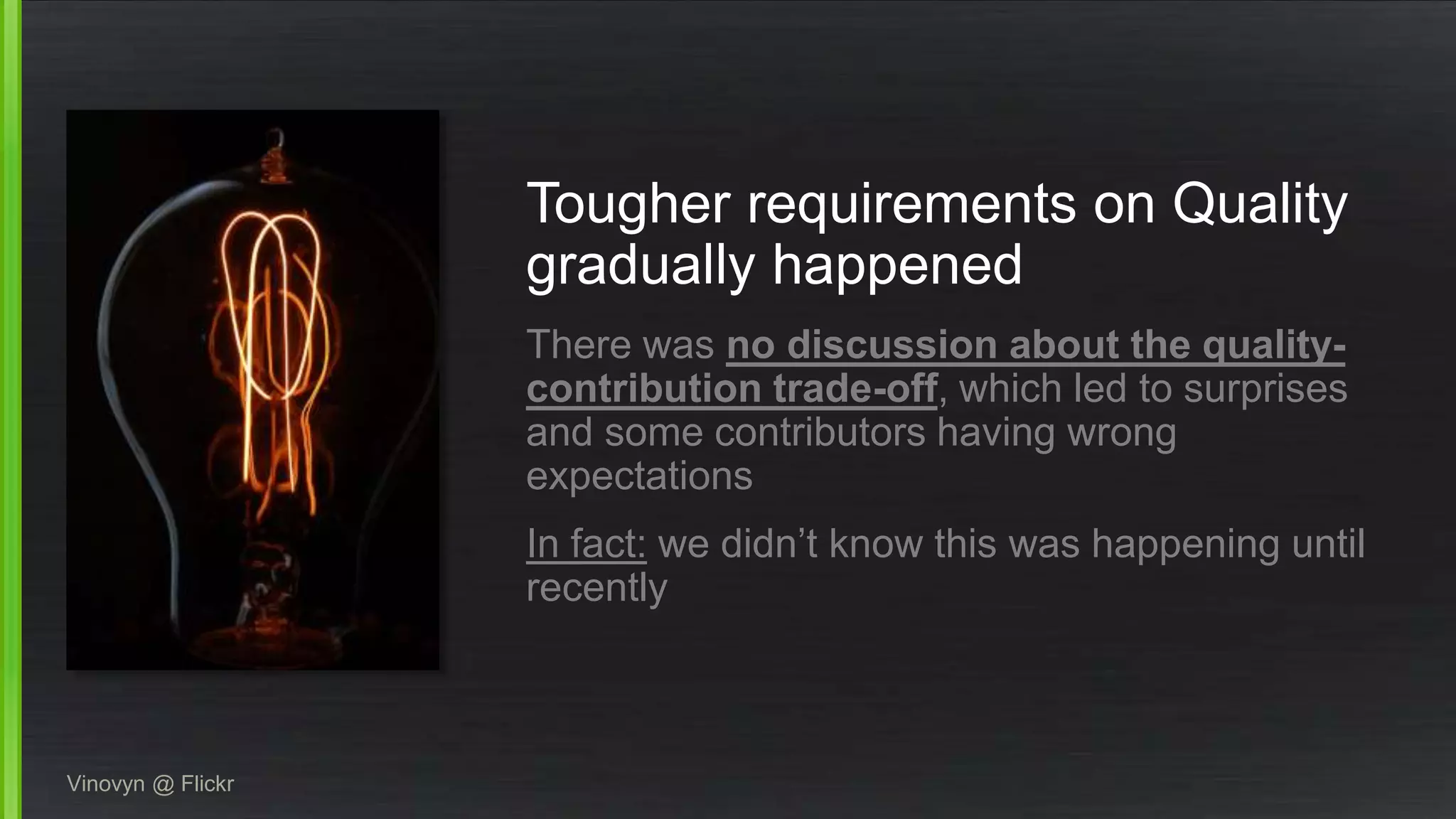 Tougher requirements on Quality
gradually happened
There was no discussion about the quality-
contribution trade-off, which led to surprises
and some contributors having wrong
expectations
In fact: we didn’t know this was happening until
recently
Vinovyn @ Flickr
 