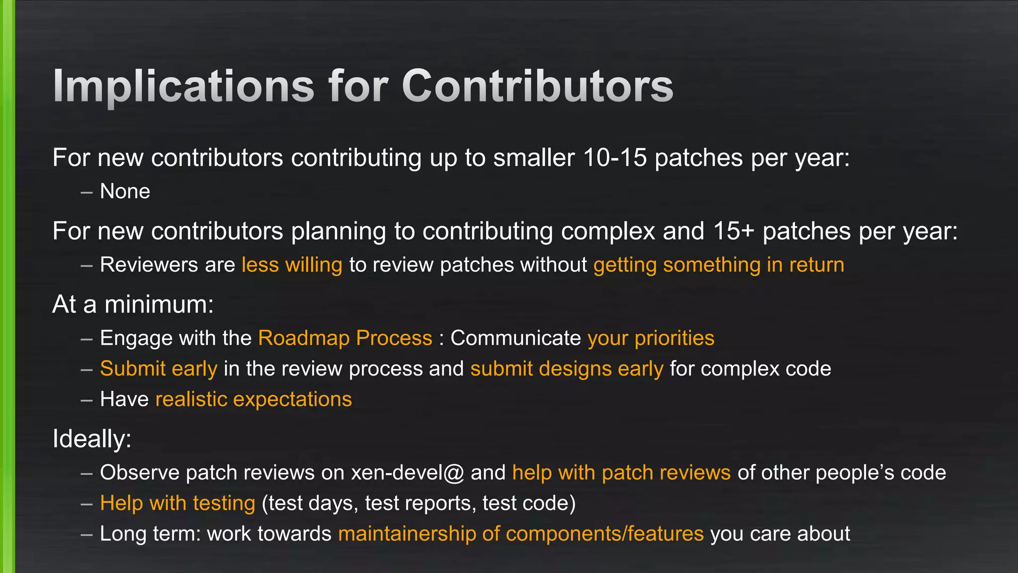 For new contributors contributing up to smaller 10-15 patches per year:
– None
For new contributors planning to contributing complex and 15+ patches per year:
– Reviewers are less willing to review patches without getting something in return
At a minimum:
– Engage with the Roadmap Process : Communicate your priorities
– Submit early in the review process and submit designs early for complex code
– Have realistic expectations
Ideally:
– Observe patch reviews on xen-devel@ and help with patch reviews of other people’s code
– Help with testing (test days, test reports, test code)
– Long term: work towards maintainership of components/features you care about
 