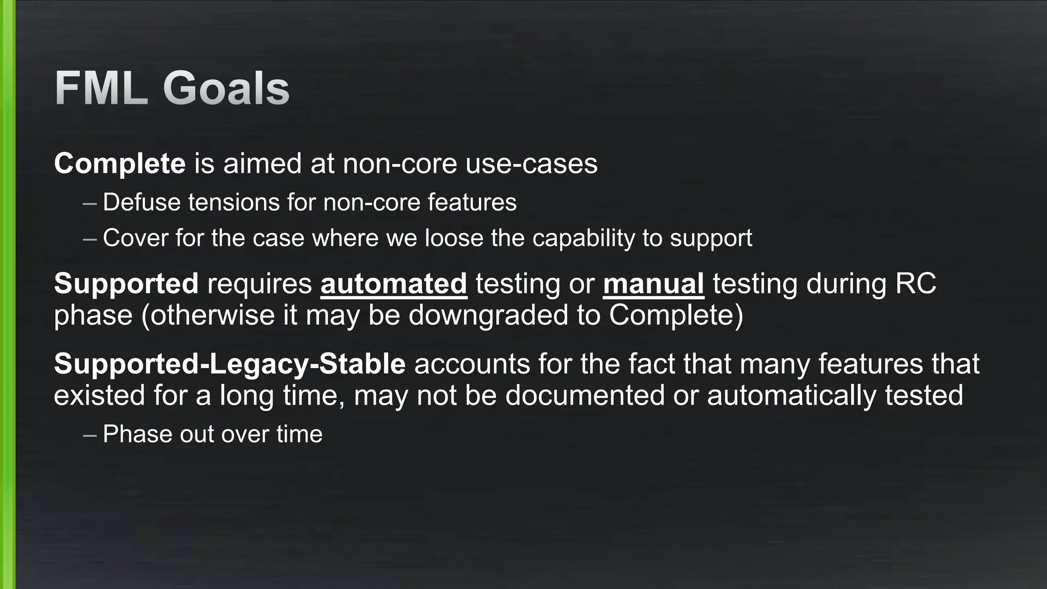 Complete is aimed at non-core use-cases
– Defuse tensions for non-core features
– Cover for the case where we loose the capability to support
Supported requires automated testing or manual testing during RC
phase (otherwise it may be downgraded to Complete)
Supported-Legacy-Stable accounts for the fact that many features that
existed for a long time, may not be documented or automatically tested
– Phase out over time
 