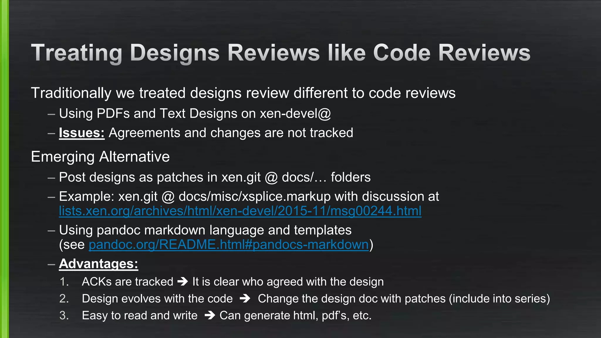 Traditionally we treated designs review different to code reviews
– Using PDFs and Text Designs on xen-devel@
– Issues: Agreements and changes are not tracked
Emerging Alternative
– Post designs as patches in xen.git @ docs/… folders
– Example: xen.git @ docs/misc/xsplice.markup with discussion at
lists.xen.org/archives/html/xen-devel/2015-11/msg00244.html
– Using pandoc markdown language and templates
(see pandoc.org/README.html#pandocs-markdown)
– Advantages:
1. ACKs are tracked  It is clear who agreed with the design
2. Design evolves with the code  Change the design doc with patches (include into series)
3. Easy to read and write  Can generate html, pdf’s, etc.
 
