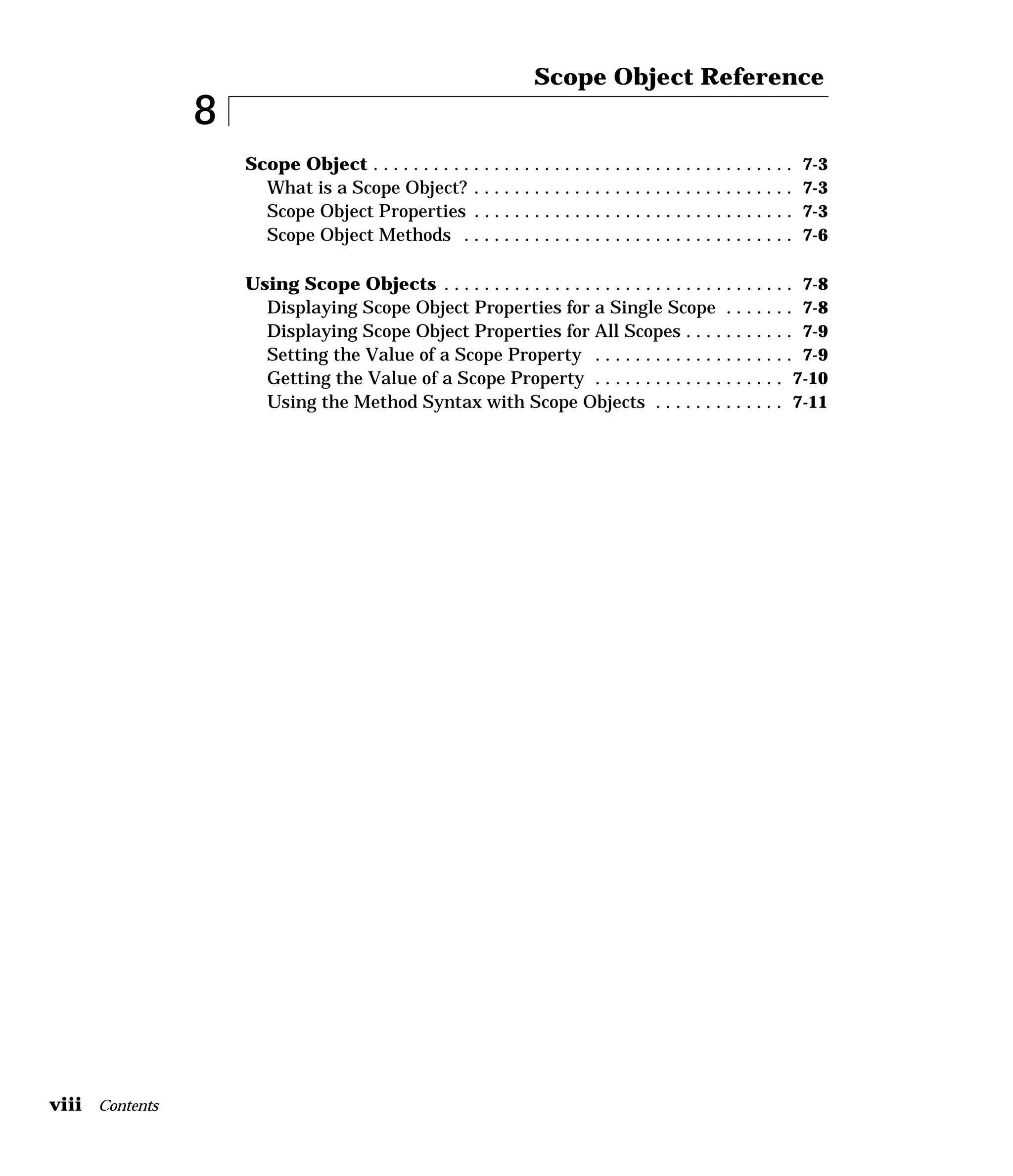 viii Contents
8
Scope Object Reference
Scope Object . . . . . . . . . . . . . . . . . . . . . . . . . . . . . . . . . . . . . . . . . . 7-3
What is a Scope Object? . . . . . . . . . . . . . . . . . . . . . . . . . . . . . . . . 7-3
Scope Object Properties . . . . . . . . . . . . . . . . . . . . . . . . . . . . . . . . 7-3
Scope Object Methods . . . . . . . . . . . . . . . . . . . . . . . . . . . . . . . . . 7-6
Using Scope Objects . . . . . . . . . . . . . . . . . . . . . . . . . . . . . . . . . . . 7-8
Displaying Scope Object Properties for a Single Scope . . . . . . . 7-8
Displaying Scope Object Properties for All Scopes . . . . . . . . . . . 7-9
Setting the Value of a Scope Property . . . . . . . . . . . . . . . . . . . . 7-9
Getting the Value of a Scope Property . . . . . . . . . . . . . . . . . . . 7-10
Using the Method Syntax with Scope Objects . . . . . . . . . . . . . 7-11
 