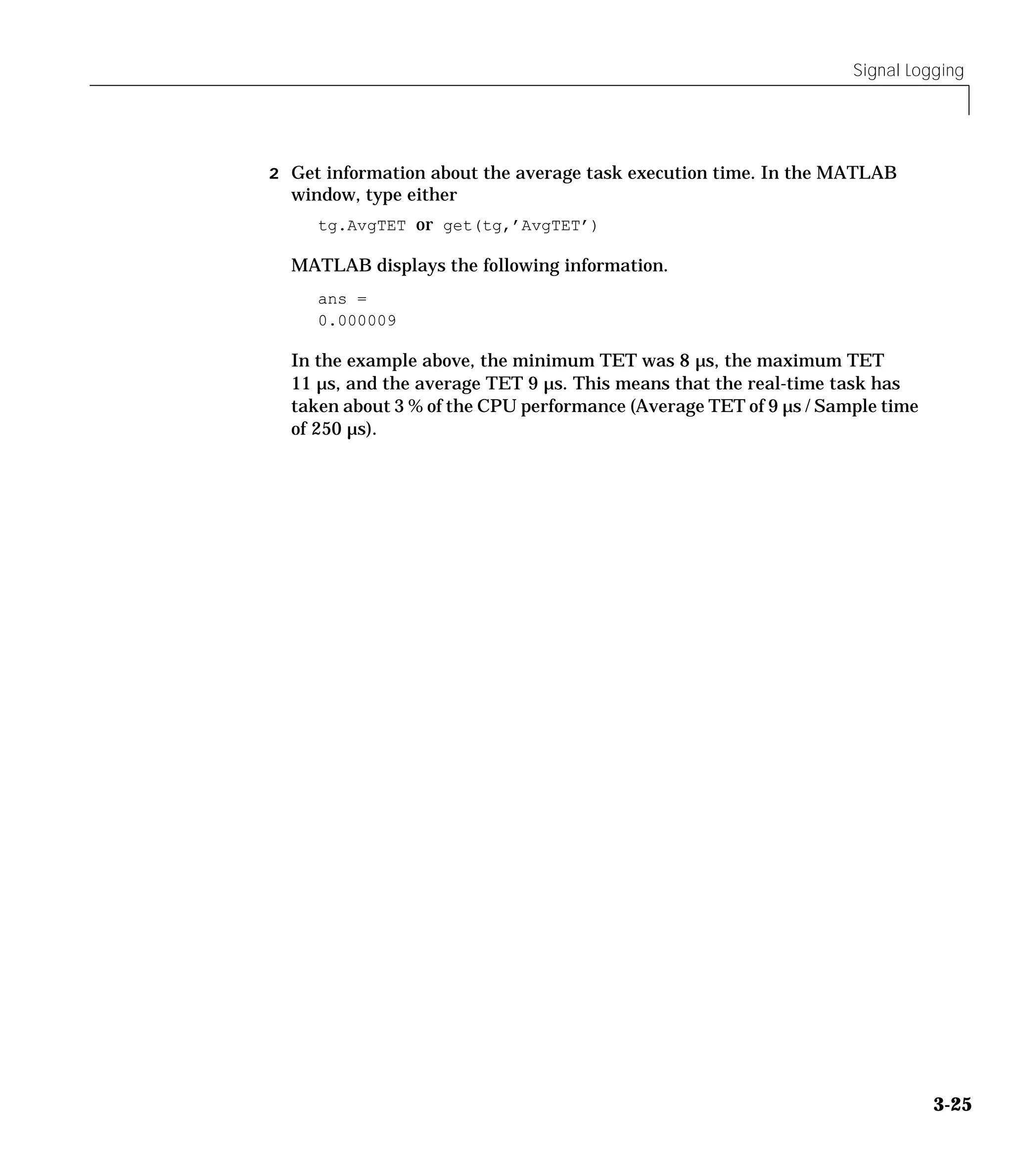 Signal Logging
3-25
2 Get information about the average task execution time. In the MATLAB
window, type either
tg.AvgTET or get(tg,’AvgTET’)
MATLAB displays the following information.
ans =
0.000009
In the example above, the minimum TET was 8 µs, the maximum TET
11 µs, and the average TET 9 µs. This means that the real-time task has
taken about 3 % of the CPU performance (Average TET of 9 µs / Sample time
of 250 µs).
 