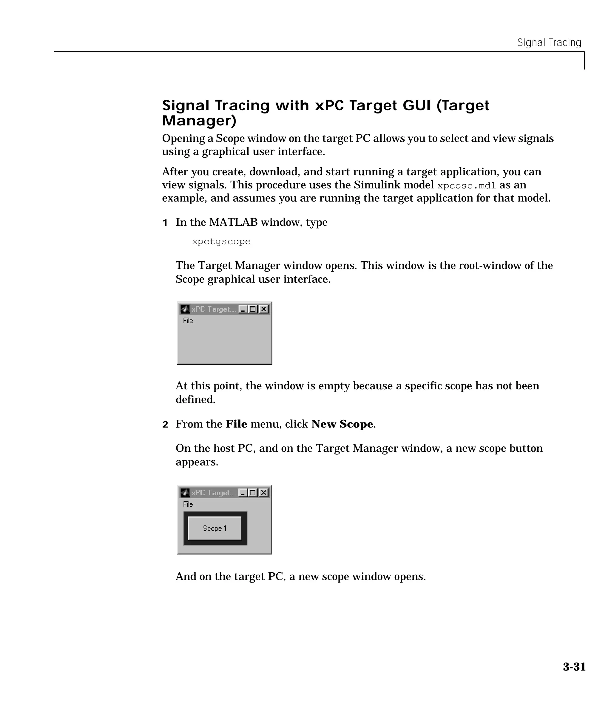 Signal Tracing
3-31
Signal Tracing with xPC Target GUI (Target
Manager)
Opening a Scope window on the target PC allows you to select and view signals
using a graphical user interface.
After you create, download, and start running a target application, you can
view signals. This procedure uses the Simulink model xpcosc.mdl as an
example, and assumes you are running the target application for that model.
1 In the MATLAB window, type
xpctgscope
The Target Manager window opens. This window is the root-window of the
Scope graphical user interface.
At this point, the window is empty because a specific scope has not been
defined.
2 From the File menu, click New Scope.
On the host PC, and on the Target Manager window, a new scope button
appears.
And on the target PC, a new scope window opens.
 