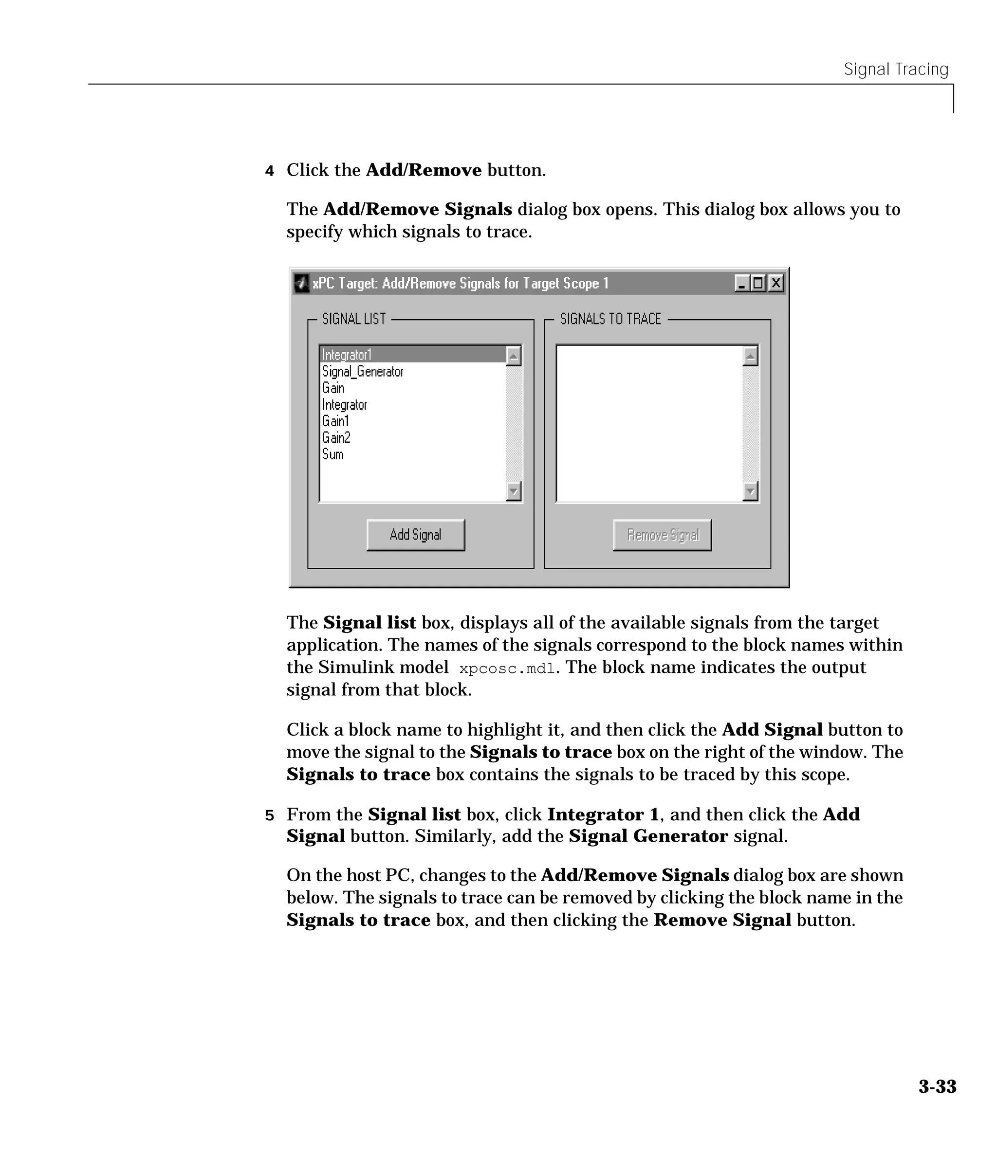 Signal Tracing
3-33
4 Click the Add/Remove button.
The Add/Remove Signals dialog box opens. This dialog box allows you to
specify which signals to trace.
The Signal list box, displays all of the available signals from the target
application. The names of the signals correspond to the block names within
the Simulink model xpcosc.mdl. The block name indicates the output
signal from that block.
Click a block name to highlight it, and then click the Add Signal button to
move the signal to the Signals to trace box on the right of the window. The
Signals to trace box contains the signals to be traced by this scope.
5 From the Signal list box, click Integrator 1, and then click the Add
Signal button. Similarly, add the Signal Generator signal.
On the host PC, changes to the Add/Remove Signals dialog box are shown
below. The signals to trace can be removed by clicking the block name in the
Signals to trace box, and then clicking the Remove Signal button.
 