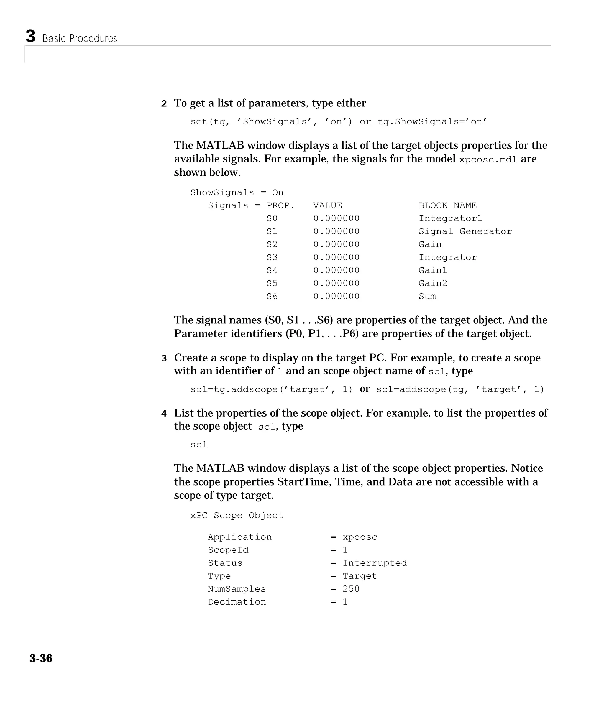 3 Basic Procedures
3-36
2 To get a list of parameters, type either
set(tg, ’ShowSignals’, ’on’) or tg.ShowSignals=’on’
The MATLAB window displays a list of the target objects properties for the
available signals. For example, the signals for the model xpcosc.mdl are
shown below.
ShowSignals = On
Signals = PROP. VALUE BLOCK NAME
S0 0.000000 Integrator1
S1 0.000000 Signal Generator
S2 0.000000 Gain
S3 0.000000 Integrator
S4 0.000000 Gain1
S5 0.000000 Gain2
S6 0.000000 Sum
The signal names (S0, S1 . . .S6) are properties of the target object. And the
Parameter identifiers (P0, P1, . . .P6) are properties of the target object.
3 Create a scope to display on the target PC. For example, to create a scope
with an identifier of 1 and an scope object name of sc1, type
sc1=tg.addscope(’target’, 1) or sc1=addscope(tg, ’target’, 1)
4 List the properties of the scope object. For example, to list the properties of
the scope object sc1, type
sc1
The MATLAB window displays a list of the scope object properties. Notice
the scope properties StartTime, Time, and Data are not accessible with a
scope of type target.
xPC Scope Object
Application = xpcosc
ScopeId = 1
Status = Interrupted
Type = Target
NumSamples = 250
Decimation = 1
 