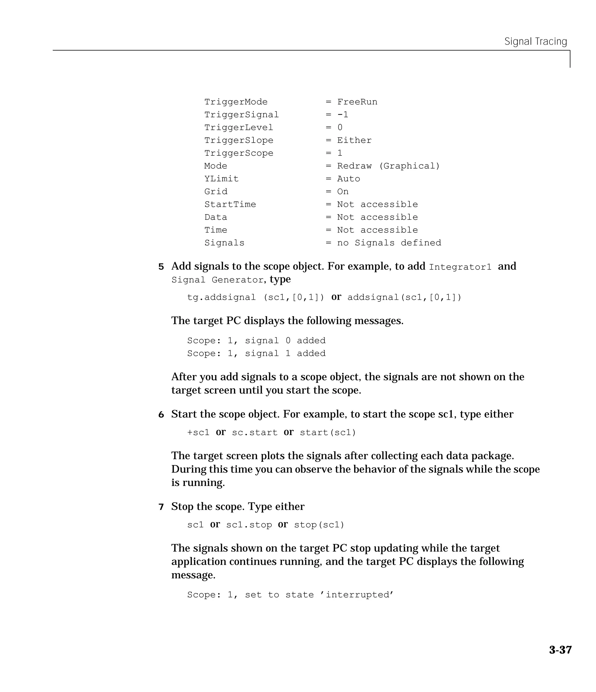 Signal Tracing
3-37
TriggerMode = FreeRun
TriggerSignal = -1
TriggerLevel = 0
TriggerSlope = Either
TriggerScope = 1
Mode = Redraw (Graphical)
YLimit = Auto
Grid = On
StartTime = Not accessible
Data = Not accessible
Time = Not accessible
Signals = no Signals defined
5 Add signals to the scope object. For example, to add Integrator1 and
Signal Generator, type
tg.addsignal (sc1,[0,1]) or addsignal(sc1,[0,1])
The target PC displays the following messages.
Scope: 1, signal 0 added
Scope: 1, signal 1 added
After you add signals to a scope object, the signals are not shown on the
target screen until you start the scope.
6 Start the scope object. For example, to start the scope sc1, type either
+sc1 or sc.start or start(sc1)
The target screen plots the signals after collecting each data package.
During this time you can observe the behavior of the signals while the scope
is running.
7 Stop the scope. Type either
sc1 or sc1.stop or stop(sc1)
The signals shown on the target PC stop updating while the target
application continues running, and the target PC displays the following
message.
Scope: 1, set to state ’interrupted’
 