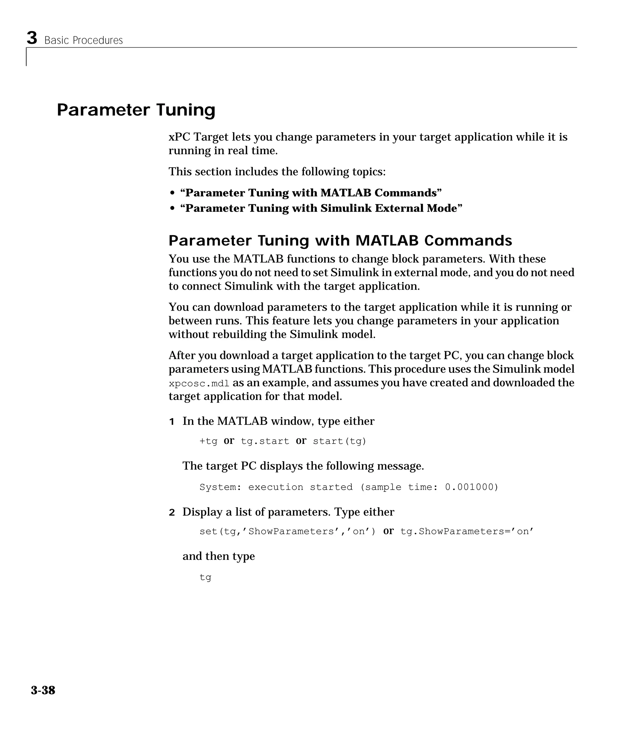 3 Basic Procedures
3-38
Parameter Tuning
xPC Target lets you change parameters in your target application while it is
running in real time.
This section includes the following topics:
• “Parameter Tuning with MATLAB Commands”
• “Parameter Tuning with Simulink External Mode”
Parameter Tuning with MATLAB Commands
You use the MATLAB functions to change block parameters. With these
functions you do not need to set Simulink in external mode, and you do not need
to connect Simulink with the target application.
You can download parameters to the target application while it is running or
between runs. This feature lets you change parameters in your application
without rebuilding the Simulink model.
After you download a target application to the target PC, you can change block
parameters using MATLAB functions. This procedure uses the Simulink model
xpcosc.mdl as an example, and assumes you have created and downloaded the
target application for that model.
1 In the MATLAB window, type either
+tg or tg.start or start(tg)
The target PC displays the following message.
System: execution started (sample time: 0.001000)
2 Display a list of parameters. Type either
set(tg,’ShowParameters’,’on’) or tg.ShowParameters=’on’
and then type
tg
 
