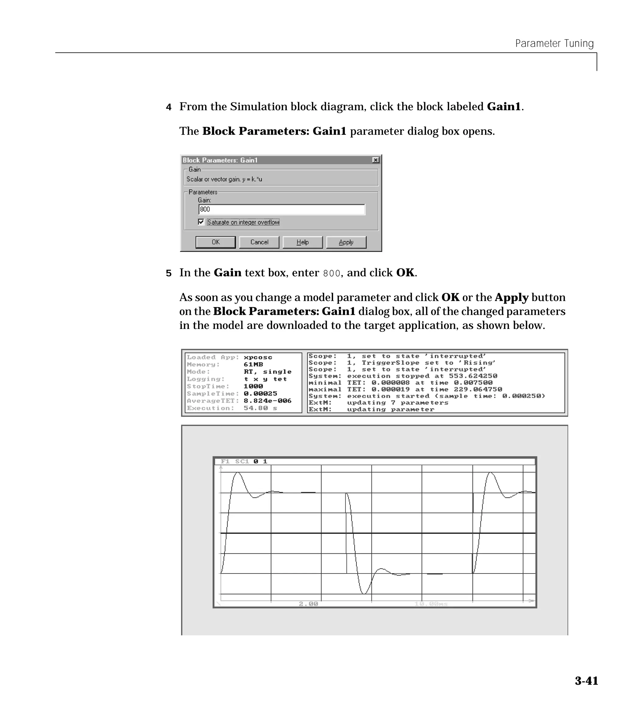 Parameter Tuning
3-41
4 From the Simulation block diagram, click the block labeled Gain1.
The Block Parameters: Gain1 parameter dialog box opens.
5 In the Gain text box, enter 800, and click OK.
As soon as you change a model parameter and click OK or the Apply button
on the Block Parameters: Gain1 dialog box, all of the changed parameters
in the model are downloaded to the target application, as shown below.
 