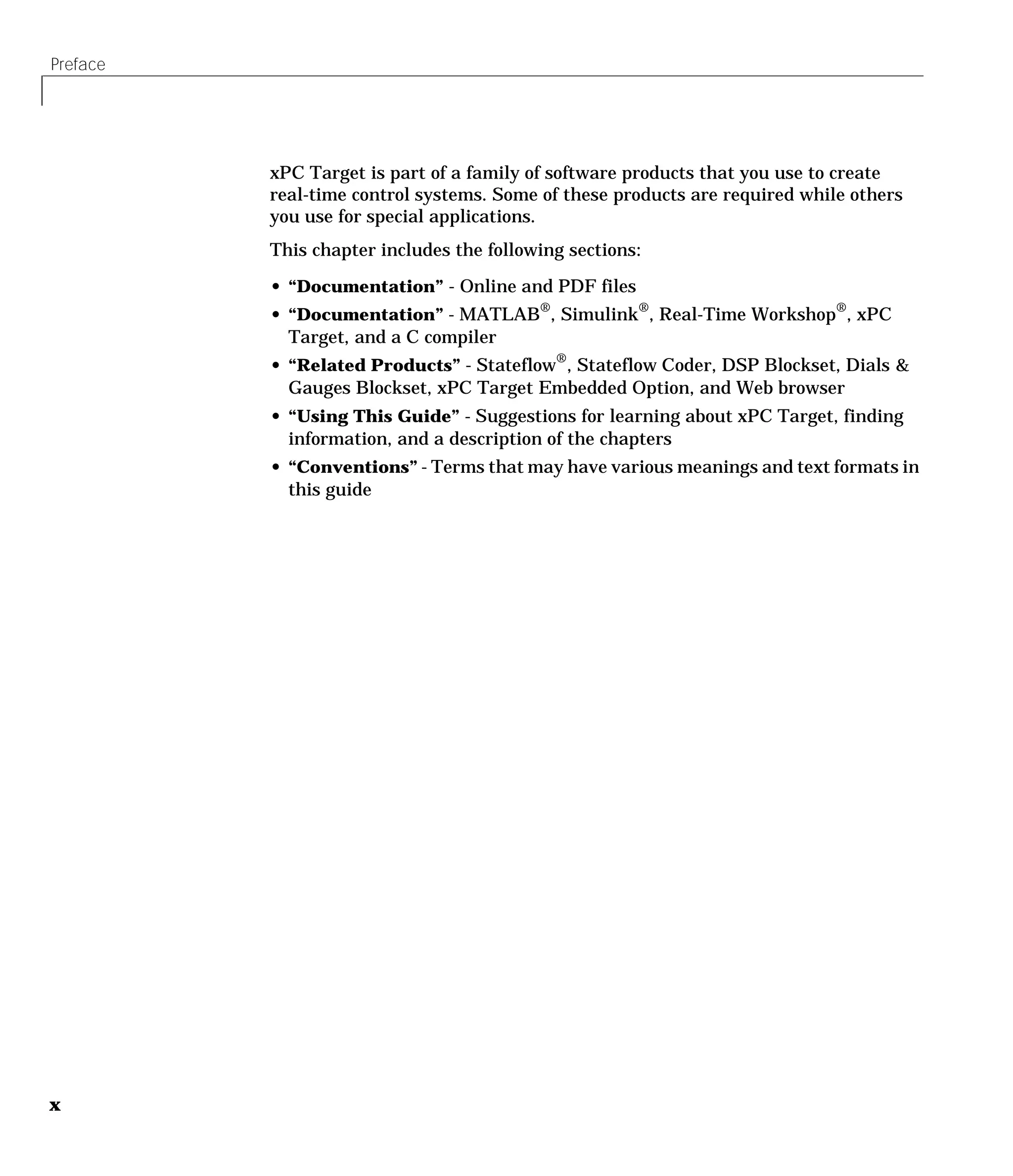 Preface
x
xPC Target is part of a family of software products that you use to create
real-time control systems. Some of these products are required while others
you use for special applications.
This chapter includes the following sections:
• “Documentation” - Online and PDF files
• “Documentation” - MATLAB®, Simulink®, Real-Time Workshop®, xPC
Target, and a C compiler
• “Related Products” - Stateflow®
, Stateflow Coder, DSP Blockset, Dials &
Gauges Blockset, xPC Target Embedded Option, and Web browser
• “Using This Guide” - Suggestions for learning about xPC Target, finding
information, and a description of the chapters
• “Conventions” - Terms that may have various meanings and text formats in
this guide
 