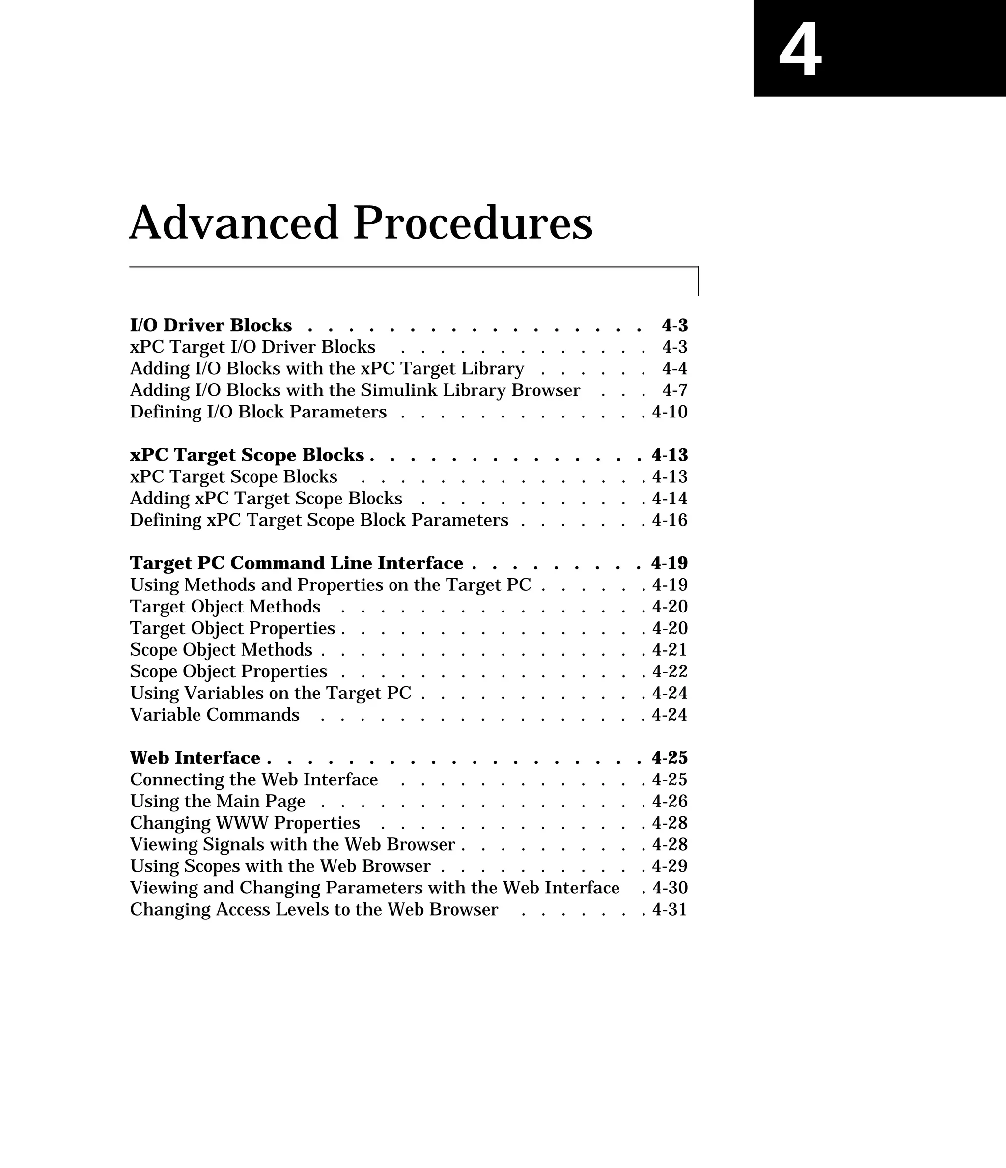 4
Advanced Procedures
I/O Driver Blocks . . . . . . . . . . . . . . . . . 4-3
xPC Target I/O Driver Blocks . . . . . . . . . . . . . 4-3
Adding I/O Blocks with the xPC Target Library . . . . . . 4-4
Adding I/O Blocks with the Simulink Library Browser . . . 4-7
Defining I/O Block Parameters . . . . . . . . . . . . . 4-10
xPC Target Scope Blocks . . . . . . . . . . . . . . 4-13
xPC Target Scope Blocks . . . . . . . . . . . . . . . 4-13
Adding xPC Target Scope Blocks . . . . . . . . . . . . 4-14
Defining xPC Target Scope Block Parameters . . . . . . . 4-16
Target PC Command Line Interface . . . . . . . . . 4-19
Using Methods and Properties on the Target PC . . . . . . 4-19
Target Object Methods . . . . . . . . . . . . . . . . 4-20
Target Object Properties . . . . . . . . . . . . . . . . 4-20
Scope Object Methods . . . . . . . . . . . . . . . . . 4-21
Scope Object Properties . . . . . . . . . . . . . . . . 4-22
Using Variables on the Target PC . . . . . . . . . . . . 4-24
Variable Commands . . . . . . . . . . . . . . . . . 4-24
Web Interface . . . . . . . . . . . . . . . . . . . 4-25
Connecting the Web Interface . . . . . . . . . . . . . 4-25
Using the Main Page . . . . . . . . . . . . . . . . . 4-26
Changing WWW Properties . . . . . . . . . . . . . . 4-28
Viewing Signals with the Web Browser . . . . . . . . . . 4-28
Using Scopes with the Web Browser . . . . . . . . . . . 4-29
Viewing and Changing Parameters with the Web Interface . 4-30
Changing Access Levels to the Web Browser . . . . . . . 4-31
 