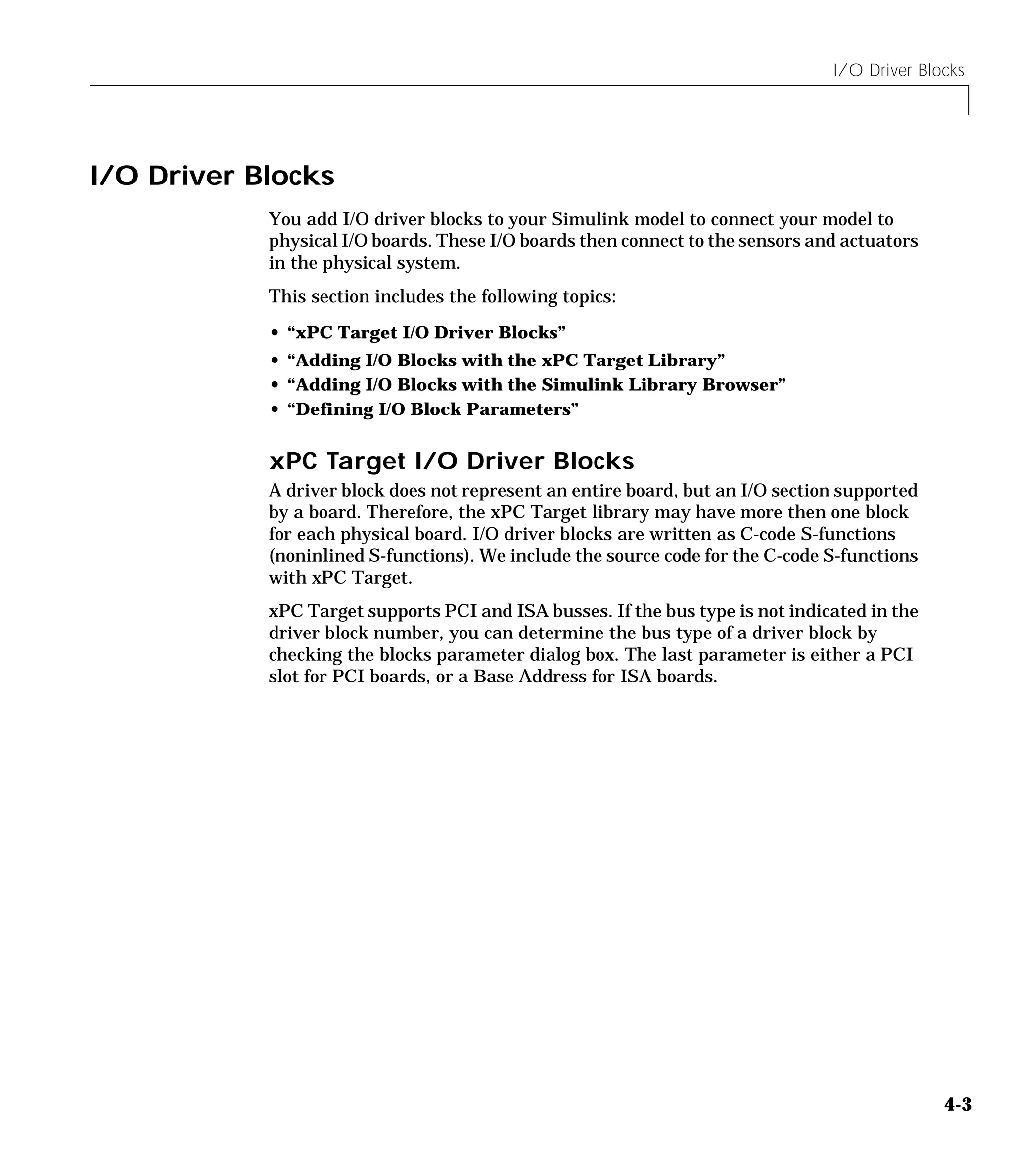 I/O Driver Blocks
4-3
I/O Driver Blocks
You add I/O driver blocks to your Simulink model to connect your model to
physical I/O boards. These I/O boards then connect to the sensors and actuators
in the physical system.
This section includes the following topics:
• “xPC Target I/O Driver Blocks”
• “Adding I/O Blocks with the xPC Target Library”
• “Adding I/O Blocks with the Simulink Library Browser”
• “Defining I/O Block Parameters”
xPC Target I/O Driver Blocks
A driver block does not represent an entire board, but an I/O section supported
by a board. Therefore, the xPC Target library may have more then one block
for each physical board. I/O driver blocks are written as C-code S-functions
(noninlined S-functions). We include the source code for the C-code S-functions
with xPC Target.
xPC Target supports PCI and ISA busses. If the bus type is not indicated in the
driver block number, you can determine the bus type of a driver block by
checking the blocks parameter dialog box. The last parameter is either a PCI
slot for PCI boards, or a Base Address for ISA boards.
 