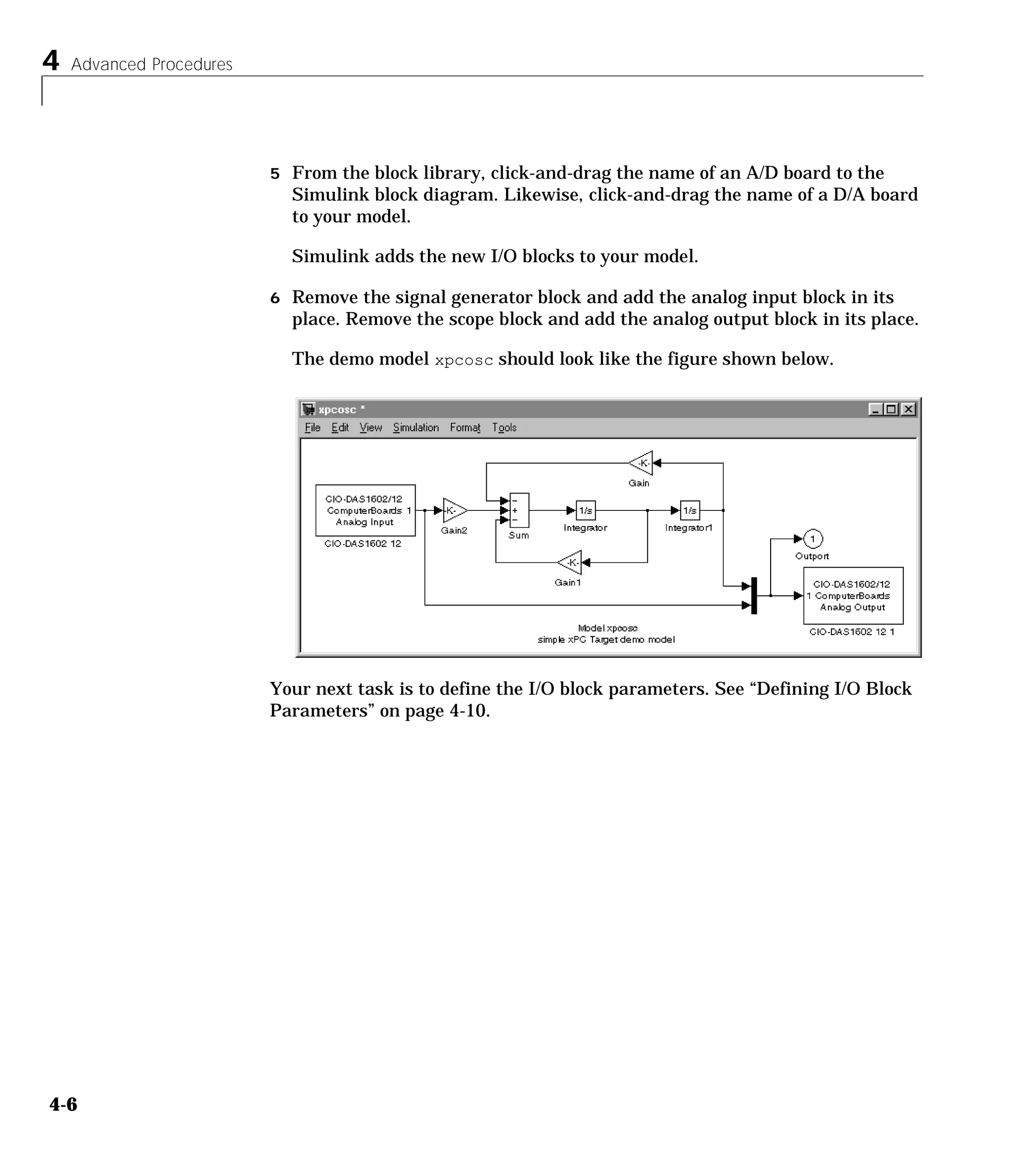 4 Advanced Procedures
4-6
5 From the block library, click-and-drag the name of an A/D board to the
Simulink block diagram. Likewise, click-and-drag the name of a D/A board
to your model.
Simulink adds the new I/O blocks to your model.
6 Remove the signal generator block and add the analog input block in its
place. Remove the scope block and add the analog output block in its place.
The demo model xpcosc should look like the figure shown below.
Your next task is to define the I/O block parameters. See “Defining I/O Block
Parameters” on page 4-10.
 