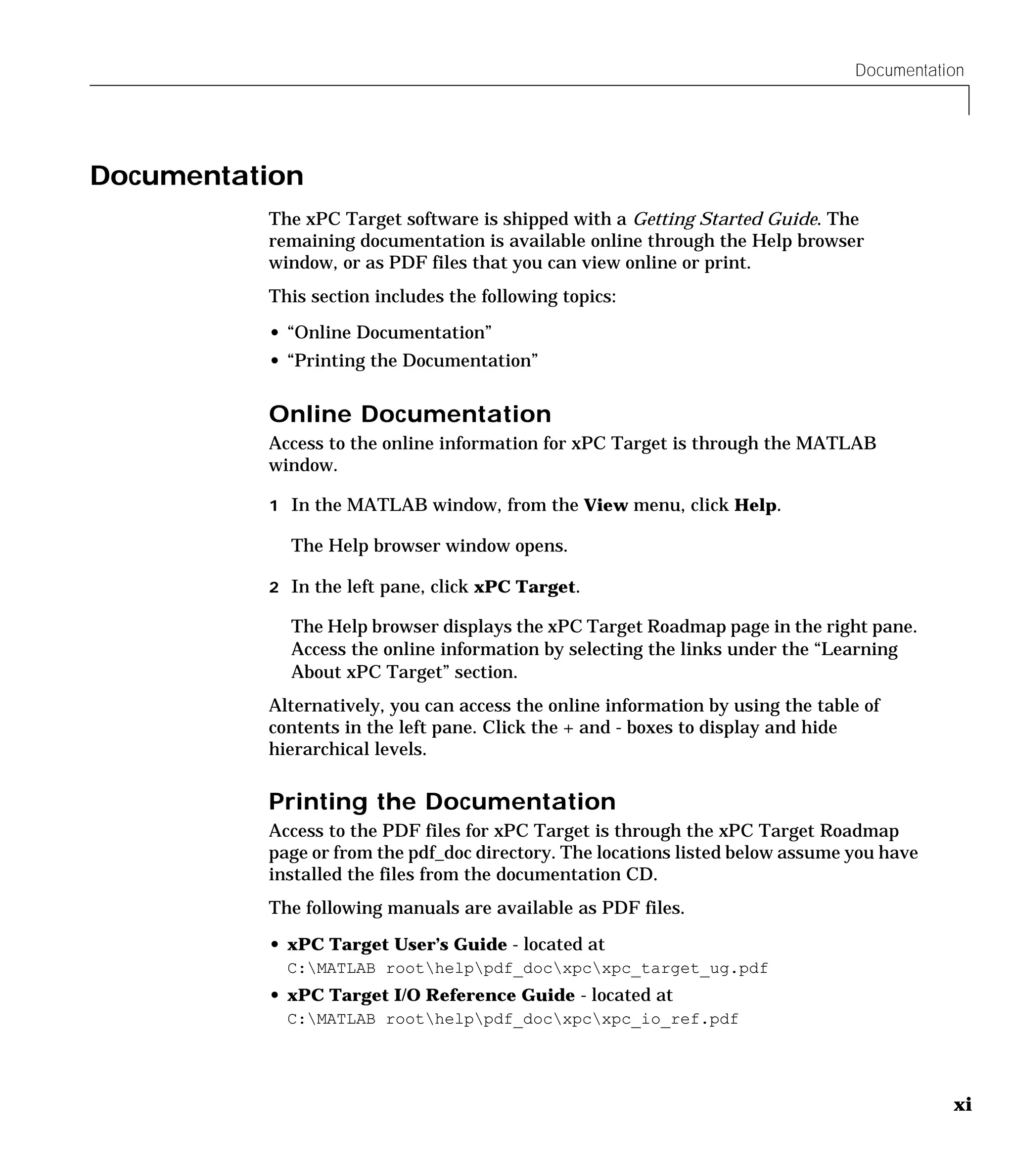 Documentation
xi
Documentation
The xPC Target software is shipped with a Getting Started Guide. The
remaining documentation is available online through the Help browser
window, or as PDF files that you can view online or print.
This section includes the following topics:
• “Online Documentation”
• “Printing the Documentation”
Online Documentation
Access to the online information for xPC Target is through the MATLAB
window.
1 In the MATLAB window, from the View menu, click Help.
The Help browser window opens.
2 In the left pane, click xPC Target.
The Help browser displays the xPC Target Roadmap page in the right pane.
Access the online information by selecting the links under the “Learning
About xPC Target” section.
Alternatively, you can access the online information by using the table of
contents in the left pane. Click the + and - boxes to display and hide
hierarchical levels.
Printing the Documentation
Access to the PDF files for xPC Target is through the xPC Target Roadmap
page or from the pdf_doc directory. The locations listed below assume you have
installed the files from the documentation CD.
The following manuals are available as PDF files.
• xPC Target User’s Guide - located at
C:MATLAB roothelppdf_docxpcxpc_target_ug.pdf
• xPC Target I/O Reference Guide - located at
C:MATLAB roothelppdf_docxpcxpc_io_ref.pdf
 