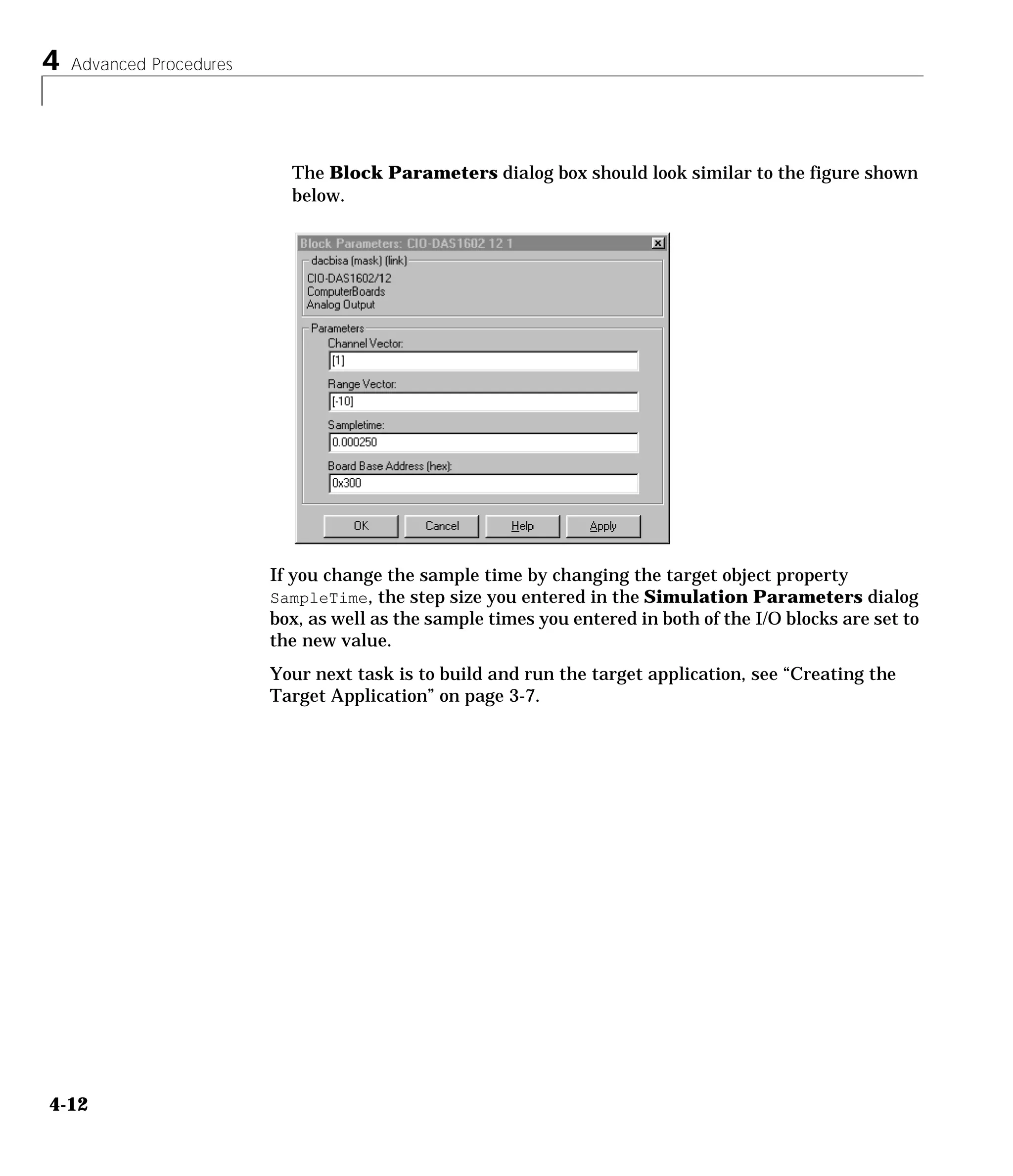 4 Advanced Procedures
4-12
The Block Parameters dialog box should look similar to the figure shown
below.
If you change the sample time by changing the target object property
SampleTime, the step size you entered in the Simulation Parameters dialog
box, as well as the sample times you entered in both of the I/O blocks are set to
the new value.
Your next task is to build and run the target application, see “Creating the
Target Application” on page 3-7.
 
