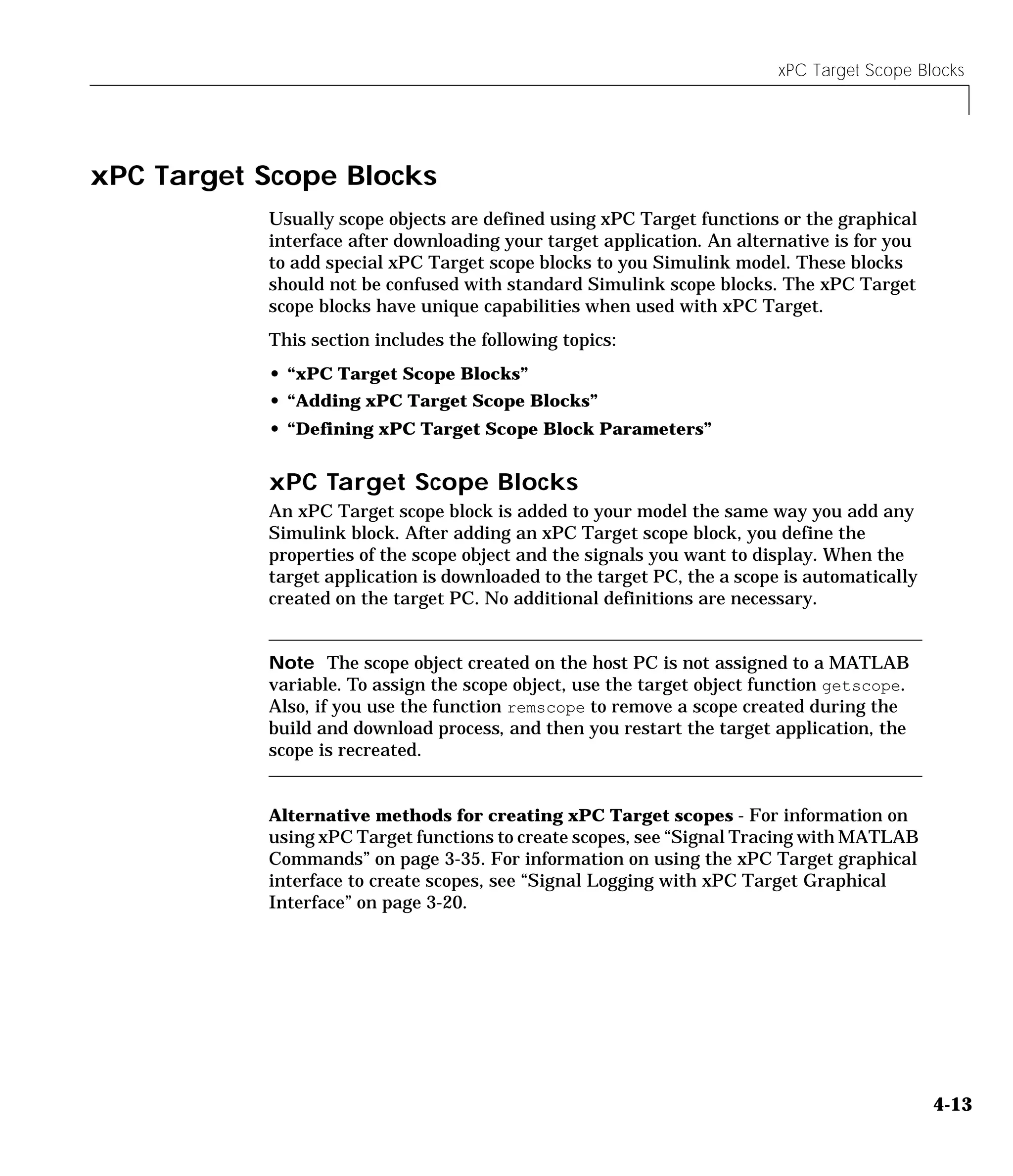 xPC Target Scope Blocks
4-13
xPC Target Scope Blocks
Usually scope objects are defined using xPC Target functions or the graphical
interface after downloading your target application. An alternative is for you
to add special xPC Target scope blocks to you Simulink model. These blocks
should not be confused with standard Simulink scope blocks. The xPC Target
scope blocks have unique capabilities when used with xPC Target.
This section includes the following topics:
• “xPC Target Scope Blocks”
• “Adding xPC Target Scope Blocks”
• “Defining xPC Target Scope Block Parameters”
xPC Target Scope Blocks
An xPC Target scope block is added to your model the same way you add any
Simulink block. After adding an xPC Target scope block, you define the
properties of the scope object and the signals you want to display. When the
target application is downloaded to the target PC, the a scope is automatically
created on the target PC. No additional definitions are necessary.
Note The scope object created on the host PC is not assigned to a MATLAB
variable. To assign the scope object, use the target object function getscope.
Also, if you use the function remscope to remove a scope created during the
build and download process, and then you restart the target application, the
scope is recreated.
Alternative methods for creating xPC Target scopes - For information on
using xPC Target functions to create scopes, see “Signal Tracing with MATLAB
Commands” on page 3-35. For information on using the xPC Target graphical
interface to create scopes, see “Signal Logging with xPC Target Graphical
Interface” on page 3-20.
 