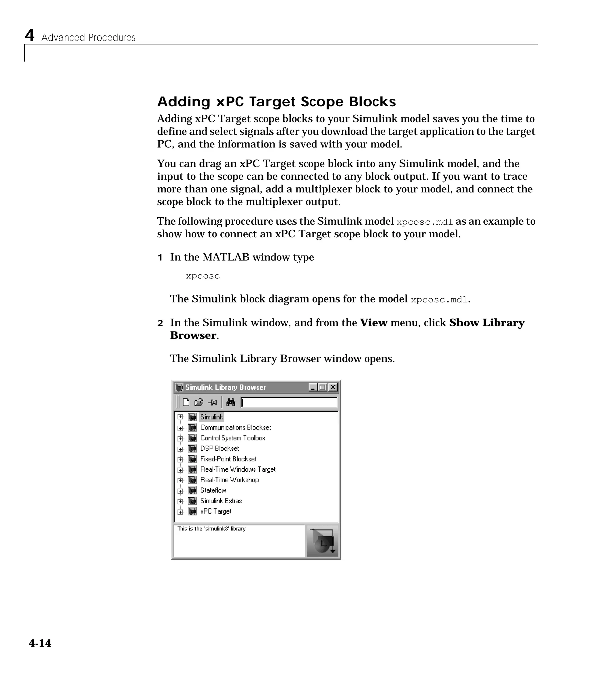 4 Advanced Procedures
4-14
Adding xPC Target Scope Blocks
Adding xPC Target scope blocks to your Simulink model saves you the time to
define and select signals after you download the target application to the target
PC, and the information is saved with your model.
You can drag an xPC Target scope block into any Simulink model, and the
input to the scope can be connected to any block output. If you want to trace
more than one signal, add a multiplexer block to your model, and connect the
scope block to the multiplexer output.
The following procedure uses the Simulink model xpcosc.mdl as an example to
show how to connect an xPC Target scope block to your model.
1 In the MATLAB window type
xpcosc
The Simulink block diagram opens for the model xpcosc.mdl.
2 In the Simulink window, and from the View menu, click Show Library
Browser.
The Simulink Library Browser window opens.
 