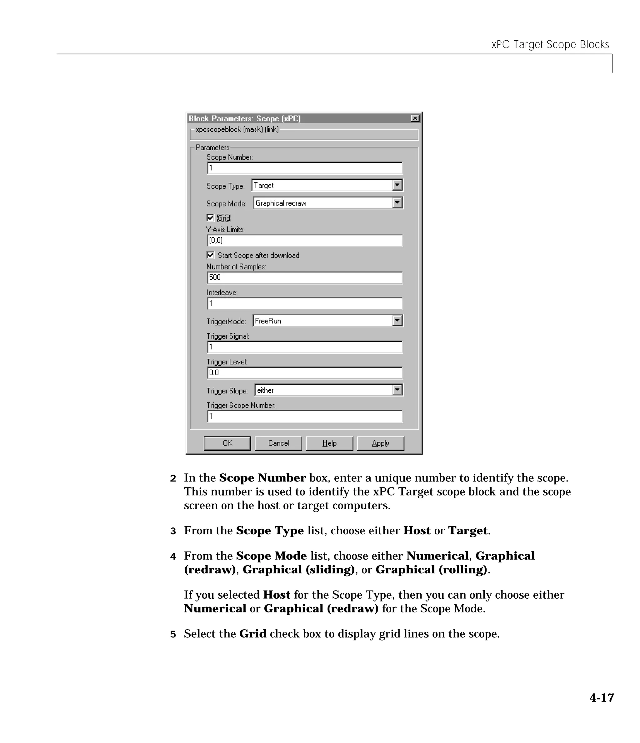 xPC Target Scope Blocks
4-17
2 In the Scope Number box, enter a unique number to identify the scope.
This number is used to identify the xPC Target scope block and the scope
screen on the host or target computers.
3 From the Scope Type list, choose either Host or Target.
4 From the Scope Mode list, choose either Numerical, Graphical
(redraw), Graphical (sliding), or Graphical (rolling).
If you selected Host for the Scope Type, then you can only choose either
Numerical or Graphical (redraw) for the Scope Mode.
5 Select the Grid check box to display grid lines on the scope.
 