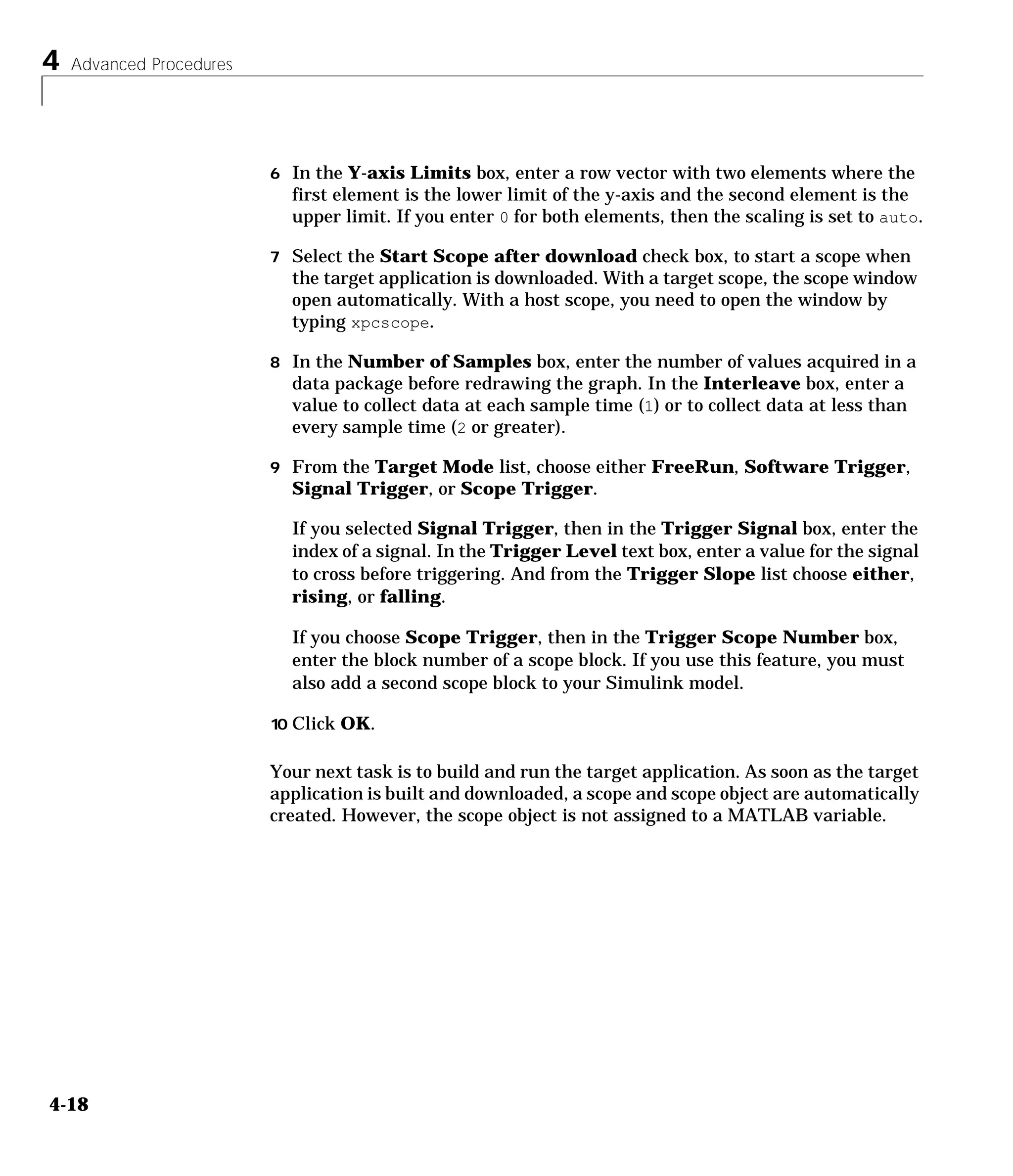 4 Advanced Procedures
4-18
6 In the Y-axis Limits box, enter a row vector with two elements where the
first element is the lower limit of the y-axis and the second element is the
upper limit. If you enter 0 for both elements, then the scaling is set to auto.
7 Select the Start Scope after download check box, to start a scope when
the target application is downloaded. With a target scope, the scope window
open automatically. With a host scope, you need to open the window by
typing xpcscope.
8 In the Number of Samples box, enter the number of values acquired in a
data package before redrawing the graph. In the Interleave box, enter a
value to collect data at each sample time (1) or to collect data at less than
every sample time (2 or greater).
9 From the Target Mode list, choose either FreeRun, Software Trigger,
Signal Trigger, or Scope Trigger.
If you selected Signal Trigger, then in the Trigger Signal box, enter the
index of a signal. In the Trigger Level text box, enter a value for the signal
to cross before triggering. And from the Trigger Slope list choose either,
rising, or falling.
If you choose Scope Trigger, then in the Trigger Scope Number box,
enter the block number of a scope block. If you use this feature, you must
also add a second scope block to your Simulink model.
10 Click OK.
Your next task is to build and run the target application. As soon as the target
application is built and downloaded, a scope and scope object are automatically
created. However, the scope object is not assigned to a MATLAB variable.
 