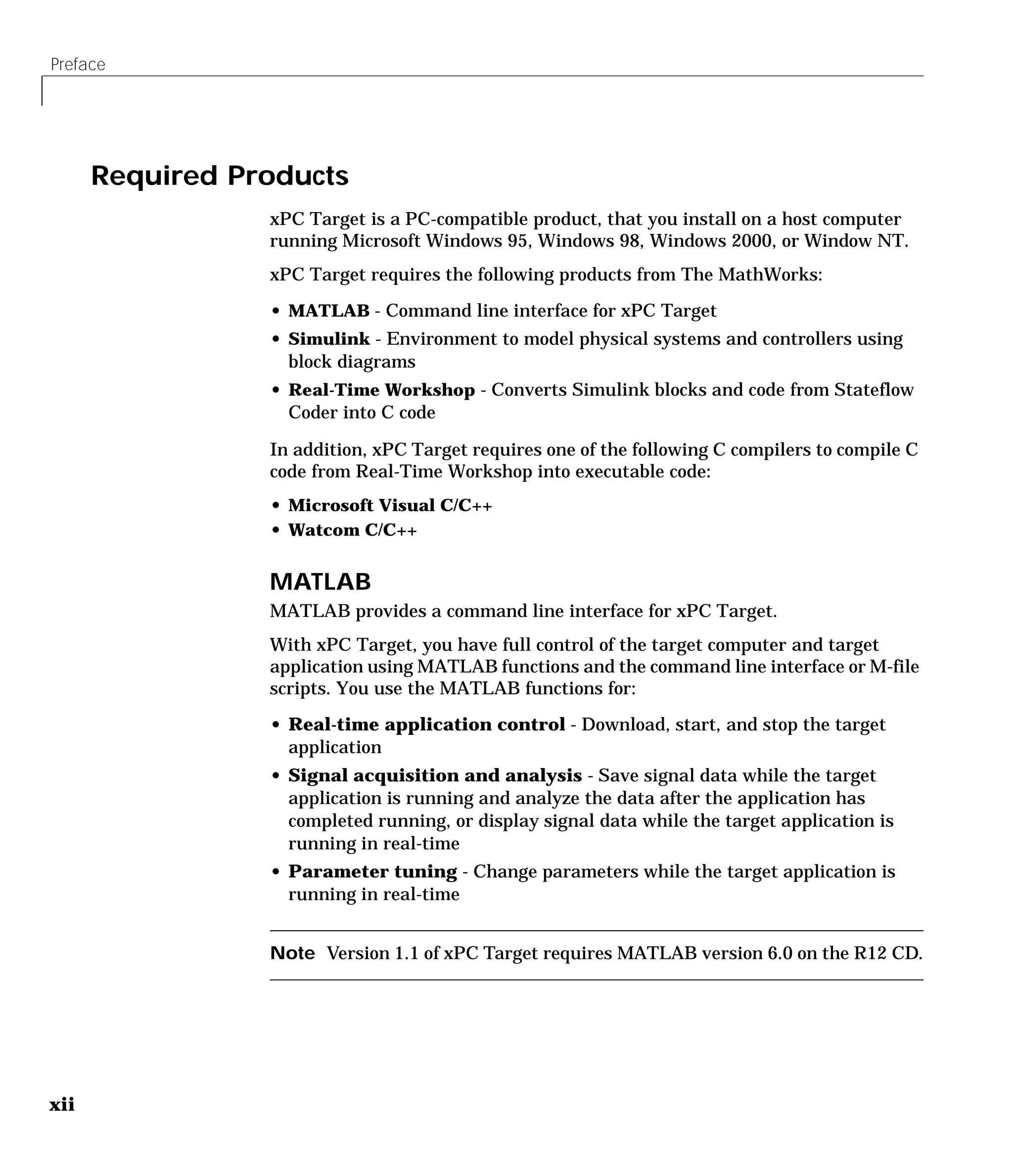 Preface
xii
Required Products
xPC Target is a PC-compatible product, that you install on a host computer
running Microsoft Windows 95, Windows 98, Windows 2000, or Window NT.
xPC Target requires the following products from The MathWorks:
• MATLAB - Command line interface for xPC Target
• Simulink - Environment to model physical systems and controllers using
block diagrams
• Real-Time Workshop - Converts Simulink blocks and code from Stateflow
Coder into C code
In addition, xPC Target requires one of the following C compilers to compile C
code from Real-Time Workshop into executable code:
• Microsoft Visual C/C++
• Watcom C/C++
MATLAB
MATLAB provides a command line interface for xPC Target.
With xPC Target, you have full control of the target computer and target
application using MATLAB functions and the command line interface or M-file
scripts. You use the MATLAB functions for:
• Real-time application control - Download, start, and stop the target
application
• Signal acquisition and analysis - Save signal data while the target
application is running and analyze the data after the application has
completed running, or display signal data while the target application is
running in real-time
• Parameter tuning - Change parameters while the target application is
running in real-time
Note Version 1.1 of xPC Target requires MATLAB version 6.0 on the R12 CD.
 