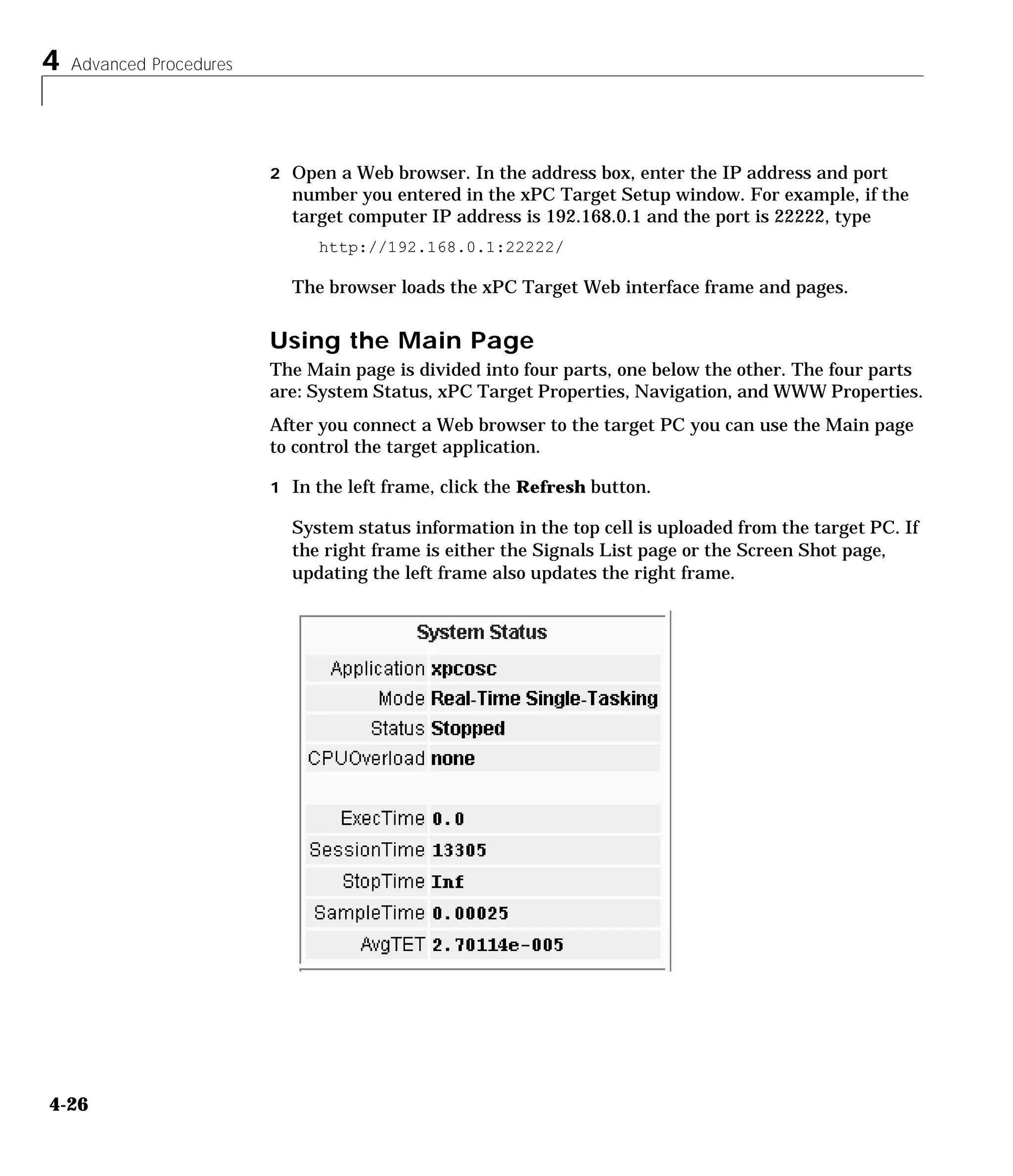 4 Advanced Procedures
4-26
2 Open a Web browser. In the address box, enter the IP address and port
number you entered in the xPC Target Setup window. For example, if the
target computer IP address is 192.168.0.1 and the port is 22222, type
http://192.168.0.1:22222/
The browser loads the xPC Target Web interface frame and pages.
Using the Main Page
The Main page is divided into four parts, one below the other. The four parts
are: System Status, xPC Target Properties, Navigation, and WWW Properties.
After you connect a Web browser to the target PC you can use the Main page
to control the target application.
1 In the left frame, click the Refresh button.
System status information in the top cell is uploaded from the target PC. If
the right frame is either the Signals List page or the Screen Shot page,
updating the left frame also updates the right frame.
 