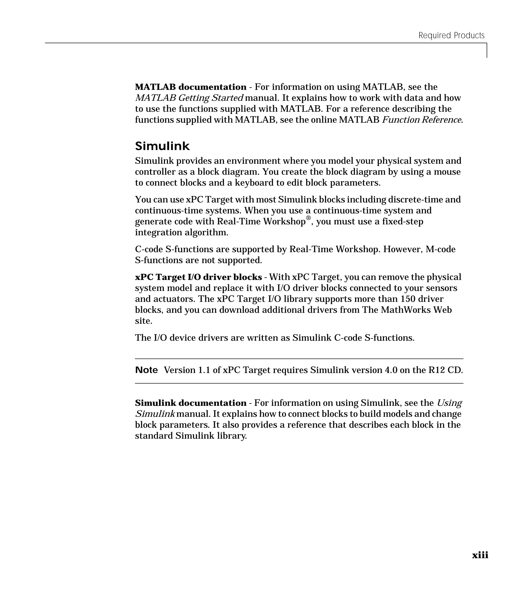 Required Products
xiii
MATLAB documentation - For information on using MATLAB, see the
MATLAB Getting Started manual. It explains how to work with data and how
to use the functions supplied with MATLAB. For a reference describing the
functions supplied with MATLAB, see the online MATLAB Function Reference.
Simulink
Simulink provides an environment where you model your physical system and
controller as a block diagram. You create the block diagram by using a mouse
to connect blocks and a keyboard to edit block parameters.
You can use xPC Target with most Simulink blocks including discrete-time and
continuous-time systems. When you use a continuous-time system and
generate code with Real-Time Workshop®, you must use a fixed-step
integration algorithm.
C-code S-functions are supported by Real-Time Workshop. However, M-code
S-functions are not supported.
xPC Target I/O driver blocks - With xPC Target, you can remove the physical
system model and replace it with I/O driver blocks connected to your sensors
and actuators. The xPC Target I/O library supports more than 150 driver
blocks, and you can download additional drivers from The MathWorks Web
site.
The I/O device drivers are written as Simulink C-code S-functions.
Note Version 1.1 of xPC Target requires Simulink version 4.0 on the R12 CD.
Simulink documentation - For information on using Simulink, see the Using
Simulink manual. It explains how to connect blocks to build models and change
block parameters. It also provides a reference that describes each block in the
standard Simulink library.
 